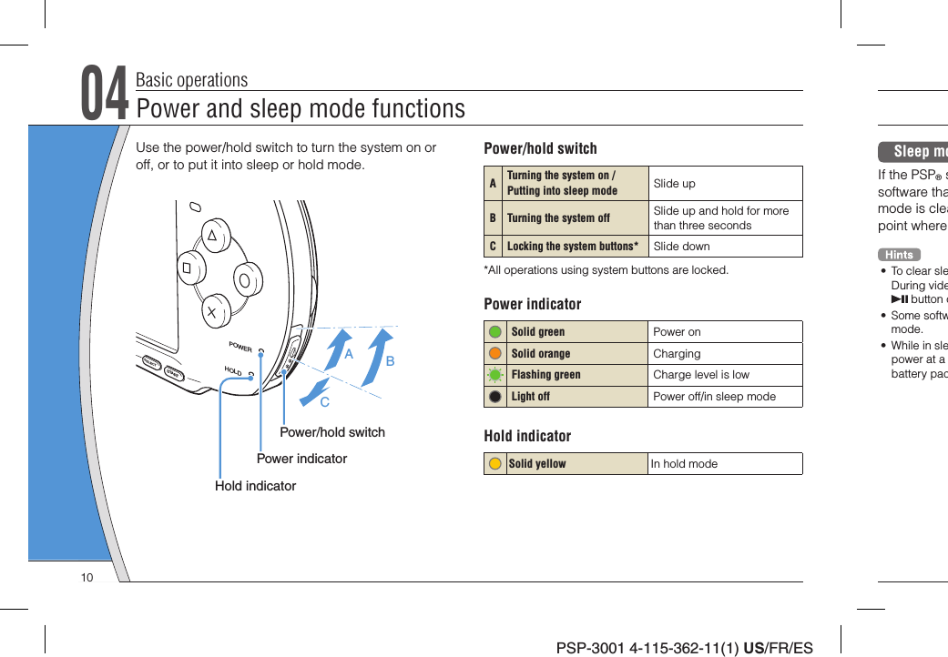 PSP-3001 4-115-362-11(1) US/FR/ES04Basic operationsUse the power/hold switch to turn the system on or off, or to put it into sleep or hold mode.POWERHOLDSTARTSELECTABCPower/hold switchPower indicatorHold indicatorPower/hold switchATurning the system on / Putting into sleep mode  Slide upB Turning the system off   Slide up and hold for more than three secondsC Locking the system buttons* Slide down*All operations using system buttons are locked.Power indicator Solid green Power on   Solid orange Charging Flashing green Charge level is lowLight off Power off/in sleep modeHold indicatorSolid yellow In hold modeSleep moIf the PSP® ssoftware thamode is cleapoint where •  To clear sleDuring vide button o• Some softwmode.•  While in slepower at a battery pacPower and sleep mode functions10