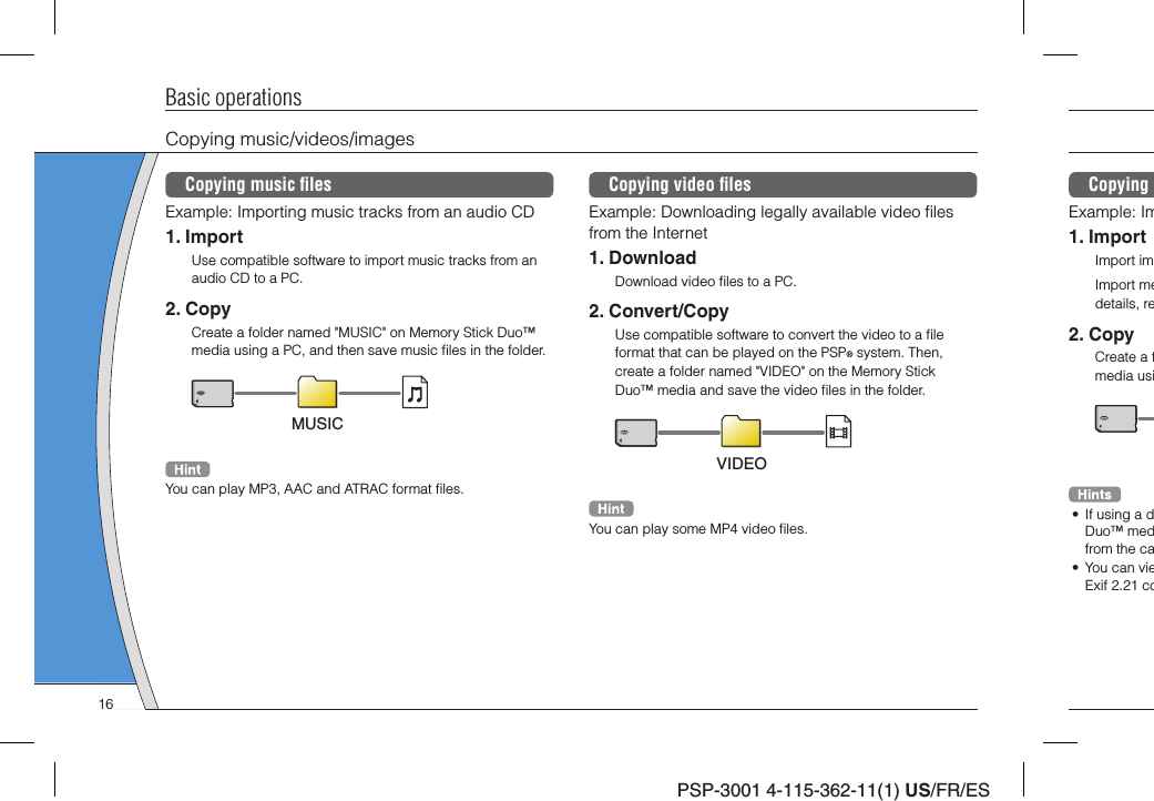 PSP-3001 4-115-362-11(1) US/FR/ESCopying Example: Im1. ImportImport imImport medetails, re2. CopyCreate a fmedia usi•  If using a dDuo™ medfrom the ca•  You can vieExif 2.21 coBasic operationsCopying music/videos/imagesCopying music ﬁ lesExample: Importing music tracks from an audio CD1. ImportUse compatible software to import music tracks from an audio CD to a PC.2. CopyCreate a folder named &quot;MUSIC&quot; on Memory Stick Duo™ media using a PC, and then save music ﬁ les in the folder.MUSICYou can play MP3, AAC and ATRAC format ﬁ les.Copying video ﬁ lesExample: Downloading legally available video ﬁ les from the Internet1. DownloadDownload video ﬁ les to a PC.2. Convert/CopyUse compatible software to convert the video to a ﬁ le format that can be played on the PSP® system. Then, create a folder named &quot;VIDEO&quot; on the Memory Stick Duo™ media and save the video ﬁ les in the folder.VIDEOYou can play some MP4 video ﬁ les.16