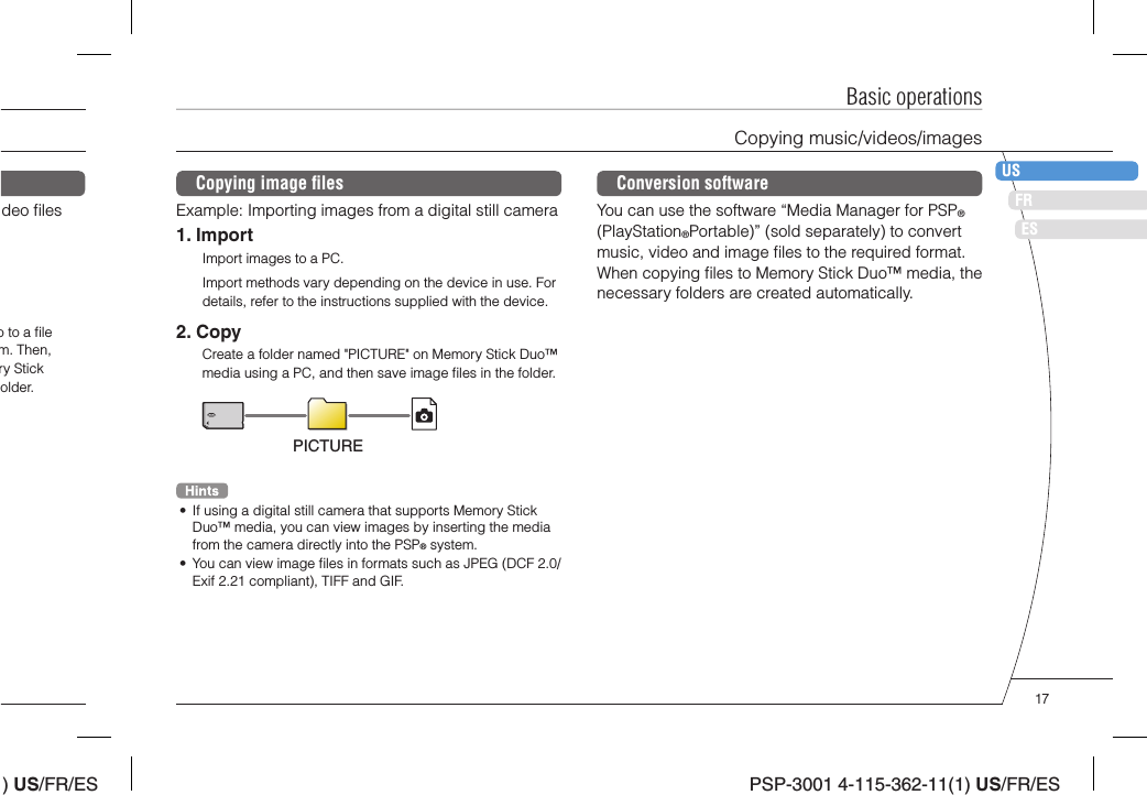 ) US/FR/ESDEITNLPTPSP-3001 4-115-362-11(1) US/FR/ESFRUSESBasic operationsCopying music/videos/imagesCopying image ﬁ lesExample: Importing images from a digital still camera1. ImportImport images to a PC.Import methods vary depending on the device in use. For details, refer to the instructions supplied with the device.2. CopyCreate a folder named &quot;PICTURE&quot; on Memory Stick Duo™ media using a PC, and then save image ﬁ les in the folder.PICTURE•  If using a digital still camera that supports Memory Stick Duo™ media, you can view images by inserting the media from the camera directly into the PSP® system.•  You can view image ﬁ les in formats such as JPEG (DCF 2.0/Exif 2.21 compliant), TIFF and GIF.deo ﬁ les o to a ﬁ le m. Then, ry Stick older.Conversion softwareYou can use the software “Media Manager for PSP® (PlayStation®Portable)” (sold separately) to convert music, video and image ﬁ les to the required format. When copying ﬁ les to Memory Stick Duo™ media, the necessary folders are created automatically.17