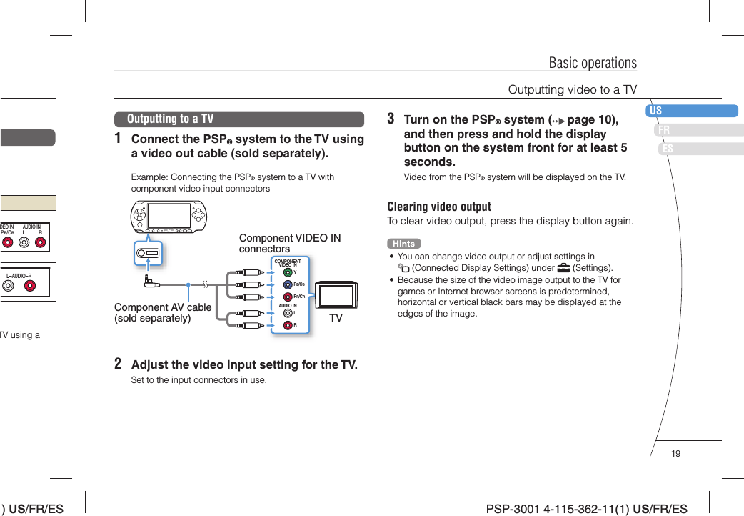 ) US/FR/ESDEITNLPTPSP-3001 4-115-362-11(1) US/FR/ESFRUSESBasic operationsOutputting video to a TVLRPR/CRDEO IN AUDIO INL-AUDIO-RTV using a Outputting to a TV1  Connect the PSP® system to the TV using a video out cable (sold separately).Example: Connecting the PSP® system to a TV with component video input connectorsCOMPONENTVIDEO INAUDIO INLRYPB/CBPR/CRComponent VIDEO IN connectorsTVComponent AV cable (sold separately)2  Adjust the video input setting for the TV.Set to the input connectors in use.3  Turn on the PSP® system (  page 10), and then press and hold the display button on the system front for at least 5 seconds.Video from the PSP® system will be displayed on the TV.Clearing video outputTo clear video output, press the display button again.•  You can change video output or adjust settings in  (Connected Display Settings) under   (Settings).•  Because the size of the video image output to the TV for games or Internet browser screens is predetermined, horizontal or vertical black bars may be displayed at the edges of the image.19