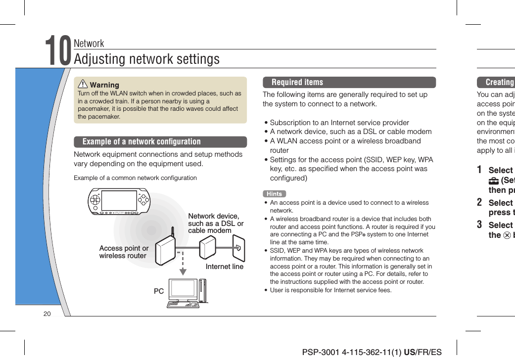 PSP-3001 4-115-362-11(1) US/FR/ESCreating You can adjaccess poinon the systeon the equipenvironmentthe most coapply to all i1 Select  (Setthen pr2 Select press t3 Select the   b WarningTurn off the WLAN switch when in crowded places, such as in a crowded train. If a person nearby is using a pacemaker, it is possible that the radio waves could affect the pacemaker.Example of a network conﬁ gurationNetwork equipment connections and setup methods vary depending on the equipment used.Access point or wireless routerNetwork device, such as a DSL or cable modemExample of a common network conﬁ gurationInternet linePCRequired itemsThe following items are generally required to set up the system to connect to a network.• Subscription to an Internet service provider• A network device, such as a DSL or cable modem• A WLAN access point or a wireless broadband router• Settings for the access point (SSID, WEP key, WPA key, etc. as speciﬁ ed when the access point was conﬁ gured)•  An access point is a device used to connect to a wireless network.•  A wireless broadband router is a device that includes both router and access point functions. A router is required if you are connecting a PC and the PSP® system to one Internet line at the same time.•  SSID, WEP and WPA keys are types of wireless network information. They may be required when connecting to an access point or a router. This information is generally set in the access point or router using a PC. For details, refer to the instructions supplied with the access point or router.•  User is responsible for Internet service fees.NetworkAdjusting network settings1020