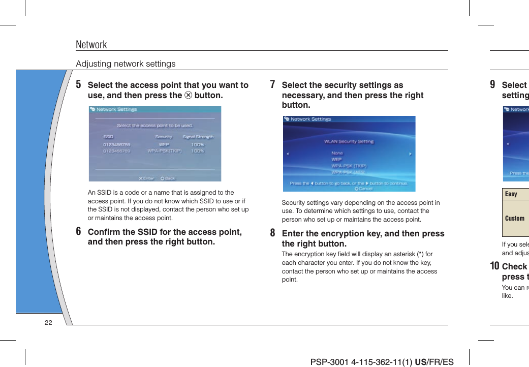 PSP-3001 4-115-362-11(1) US/FR/ES9 Select settingEasyCustomIf you seleand adjus10 Check press tYou can relike.NetworkAdjusting network settings5  Select the access point that you want to use, and then press the   button.An SSID is a code or a name that is assigned to the access point. If you do not know which SSID to use or if the SSID is not displayed, contact the person who set up or maintains the access point.6 Conﬁ rm the SSID for the access point, and then press the right button.7  Select the security settings as necessary, and then press the right button.Security settings vary depending on the access point in use. To determine which settings to use, contact the person who set up or maintains the access point.8  Enter the encryption key, and then press the right button.The encryption key ﬁ eld will display an asterisk (*) for each character you enter. If you do not know the key, contact the person who set up or maintains the access point.22