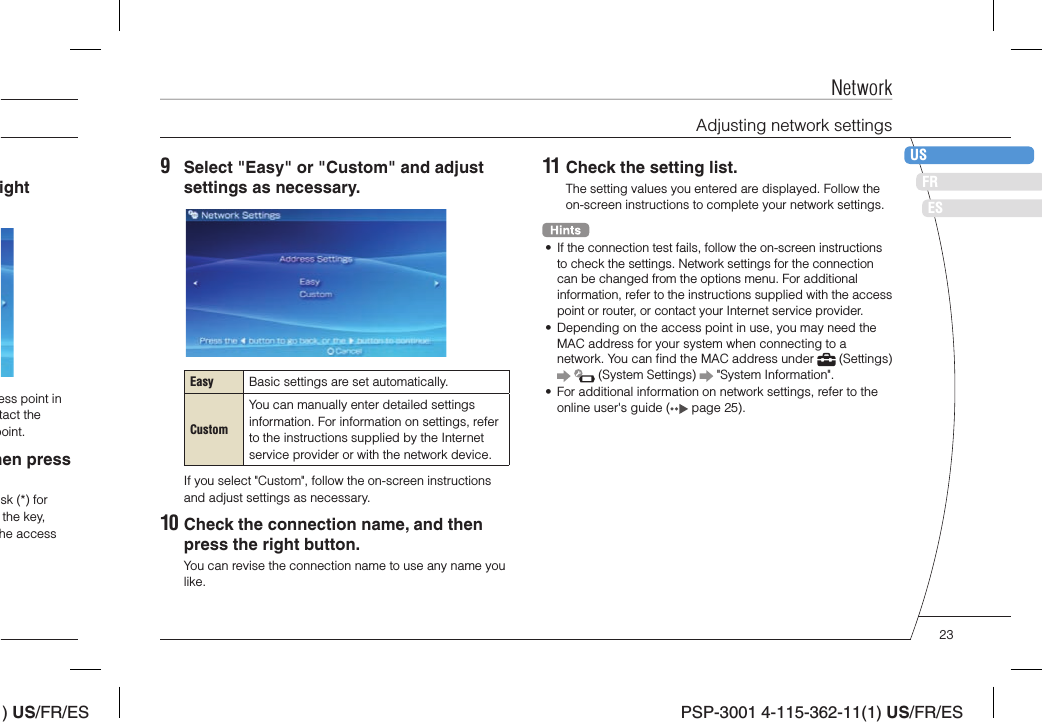 ) US/FR/ESDEITNLPTPSP-3001 4-115-362-11(1) US/FR/ESFRUSES11 Check the setting list.The setting values you entered are displayed. Follow the on-screen instructions to complete your network settings.•  If the connection test fails, follow the on-screen instructions to check the settings. Network settings for the connection can be changed from the options menu. For additional information, refer to the instructions supplied with the access point or router, or contact your Internet service provider.•  Depending on the access point in use, you may need the MAC address for your system when connecting to a network. You can ﬁ nd the MAC address under   (Settings)     (System Settings)   &quot;System Information&quot;.•  For additional information on network settings, refer to the online user&apos;s guide (  page 25).9  Select &quot;Easy&quot; or &quot;Custom&quot; and adjust settings as necessary.Easy Basic settings are set automatically.CustomYou can manually enter detailed settings information. For information on settings, refer to the instructions supplied by the Internet service provider or with the network device.If you select &quot;Custom&quot;, follow the on-screen instructions and adjust settings as necessary.10 Check the connection name, and then press the right button.You can revise the connection name to use any name you like.ight ess point in tact the point.hen press sk (*) for the key, he access NetworkAdjusting network settings23
