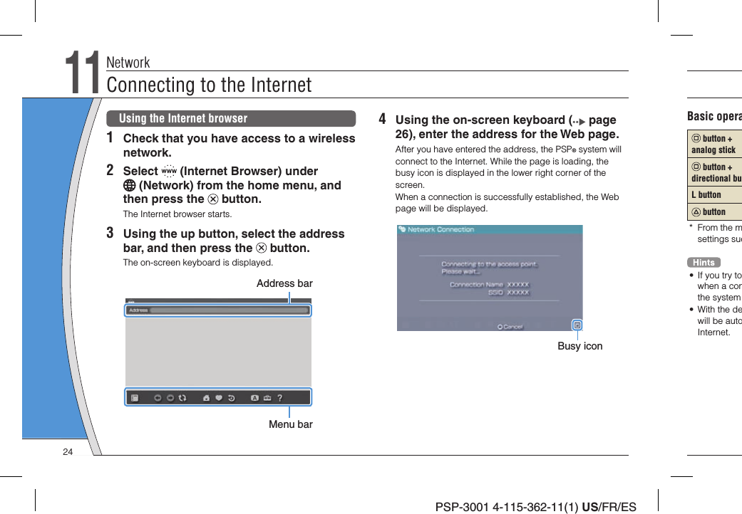 PSP-3001 4-115-362-11(1) US/FR/ES4  Using the on-screen keyboard (  page 26), enter the address for the Web page.After you have entered the address, the PSP® system will connect to the Internet. While the page is loading, the busy icon is displayed in the lower right corner of the screen.When a connection is successfully established, the Web page will be displayed.Busy iconUsing the Internet browser1  Check that you have access to a wireless network.2 Select   (Internet Browser) under  (Network) from the home menu, and then press the   button.The Internet browser starts.3  Using the up button, select the address bar, and then press the   button.The on-screen keyboard is displayed.Address barMenu barNetworkConnecting to the Internet11Basic opera button + analog stick button + directional buL button button* From the msettings suc•  If you try towhen a conthe system • With the dewill be autoInternet.24