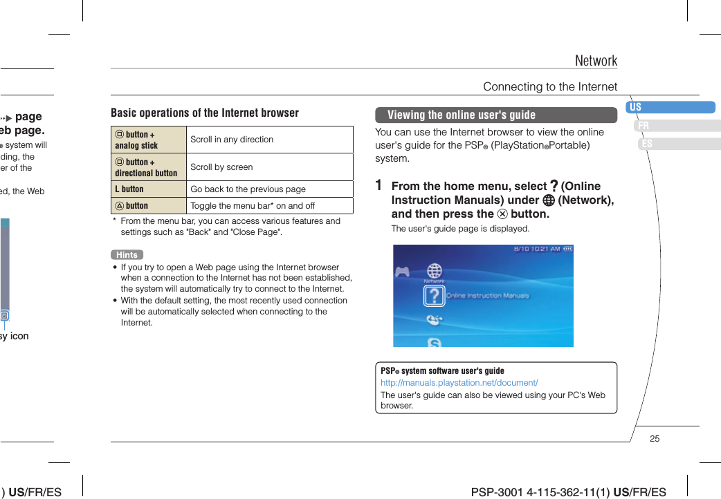 ) US/FR/ESDEITNLPTPSP-3001 4-115-362-11(1) US/FR/ESFRUSES page eb page.® system will ding, the er of the ed, the Web sy iconBasic operations of the Internet browser button + analog stick Scroll in any direction button + directional button Scroll by screenL button Go back to the previous page button Toggle the menu bar* on and off*  From the menu bar, you can access various features and settings such as &quot;Back&quot; and &quot;Close Page&quot;.•  If you try to open a Web page using the Internet browser when a connection to the Internet has not been established, the system will automatically try to connect to the Internet.•  With the default setting, the most recently used connection will be automatically selected when connecting to the Internet.Viewing the online user&apos;s guideYou can use the Internet browser to view the online user&apos;s guide for the PSP® (PlayStation®Portable) system.1  From the home menu, select   (Online Instruction Manuals) under   (Network), and then press the   button.The user&apos;s guide page is displayed.PSP® system software user&apos;s guidehttp://manuals.playstation.net/document/The user&apos;s guide can also be viewed using your PC&apos;s Web browser.NetworkConnecting to the Internet25