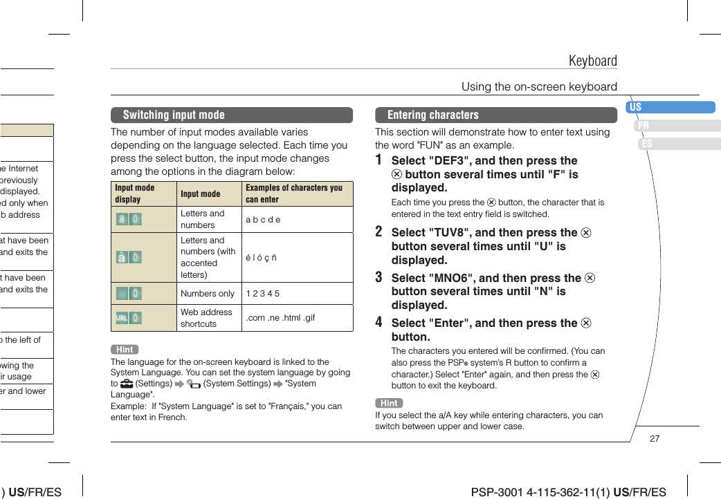 ) US/FR/ESDEITNLPTPSP-3001 4-115-362-11(1) US/FR/ESFRUSESKeyboardEntering charactersThis section will demonstrate how to enter text using the word &quot;FUN&quot; as an example.1  Select &quot;DEF3&quot;, and then press the  button several times until &quot;F&quot; is displayed.Each time you press the   button, the character that is entered in the text entry ﬁ eld is switched.2  Select &quot;TUV8&quot;, and then press the   button several times until &quot;U&quot; is displayed.3  Select &quot;MNO6&quot;, and then press the   button several times until &quot;N&quot; is displayed.4  Select &quot;Enter&quot;, and then press the   button.The characters you entered will be conﬁ rmed. (You can also press the PSP® system’s R button to conﬁ rm a character.) Select &quot;Enter&quot; again, and then press the   button to exit the keyboard.If you select the a/A key while entering characters, you can switch between upper and lower case.Switching input modeThe number of input modes available varies depending on the language selected. Each time you press the select button, the input mode changes among the options in the diagram below:Input mode display Input mode Examples of characters you can enterLetters and numbers a b c d eLetters and numbers (with accented letters)é í ó ç ñNumbers only 1 2 3 4 5Web address shortcuts .com .ne .html .gifThe language for the on-screen keyboard is linked to the System Language. You can set the system language by going to   (Settings)     (System Settings)   &quot;System Language&quot;.Example:  If &quot;System Language&quot; is set to &quot;Français,&quot; you can enter text in French.Using the on-screen keyboardhe Internet previously displayed. ed only when b address at have been and exits the t have been and exits the o the left of owing the ir usageer and lower 27