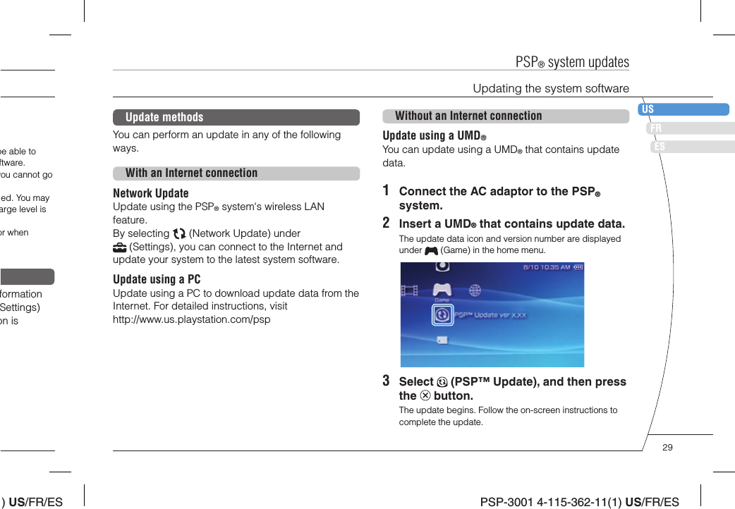 ) US/FR/ESDEITNLPTPSP-3001 4-115-362-11(1) US/FR/ESFRUSESUpdate methodsYou can perform an update in any of the following ways. With an Internet connectionNetwork UpdateUpdate using the PSP® system&apos;s wireless LAN feature. By selecting   (Network Update) under  (Settings), you can connect to the Internet and update your system to the latest system software.Update using a PCUpdate using a PC to download update data from the Internet. For detailed instructions, visit http://www.us.playstation.com/pspWithout an Internet connectionUpdate using a UMD®You can update using a UMD® that contains update data.1  Connect the AC adaptor to the PSP® system.2  Insert a UMD® that contains update data.The update data icon and version number are displayed under   (Game) in the home menu. 3 Select   (PSP™ Update), and then press the   button.The update begins. Follow the on-screen instructions to complete the update.PSP® system updatesUpdating the system softwarebe able to ftware.you cannot go ed. You may arge level is or when formation Settings) on is 29