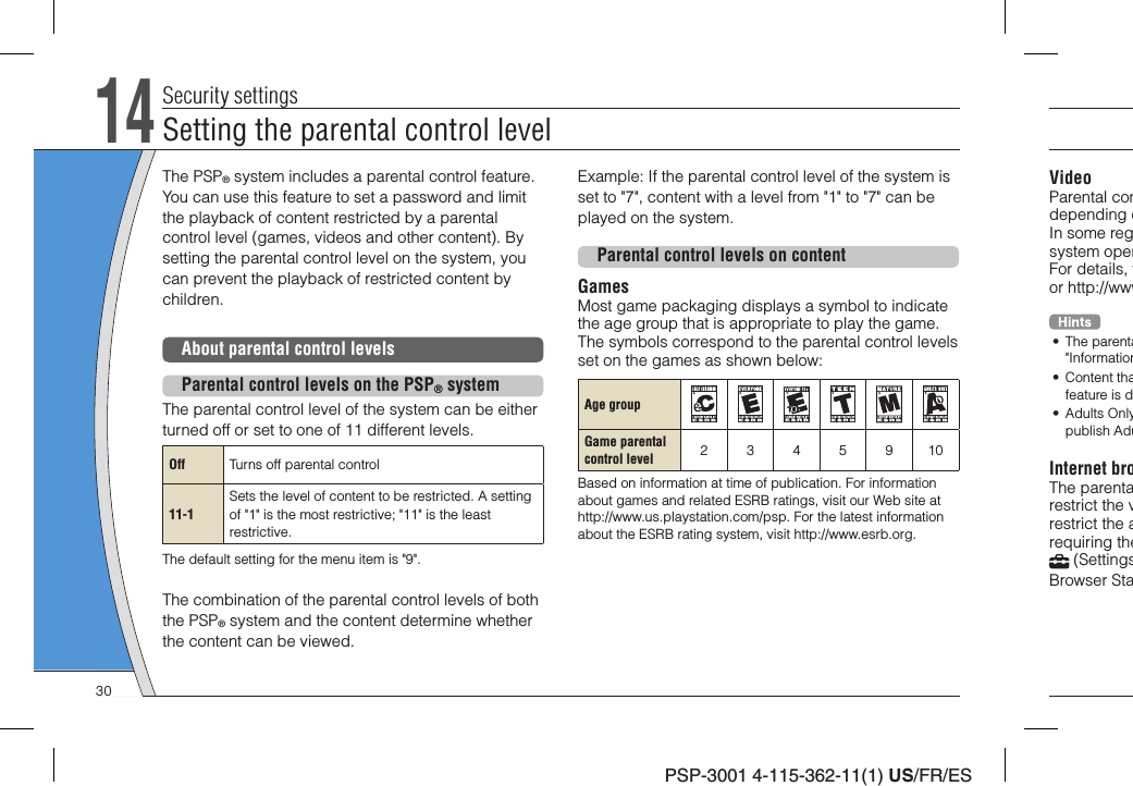 PSP-3001 4-115-362-11(1) US/FR/ESVideoParental condepending oIn some regsystem operFor details, vor http://www• The parenta&quot;Information• Content thafeature is d• Adults Onlypublish AduInternet broThe parentarestrict the vrestrict the arequiring the (SettingsBrowser StaThe PSP® system includes a parental control feature. You can use this feature to set a password and limit the playback of content restricted by a parental control level (games, videos and other content). By setting the parental control level on the system, you can prevent the playback of restricted content by children.About parental control levelsParental control levels on the PSP® systemThe parental control level of the system can be either turned off or set to one of 11 different levels.Off Turns off parental control11-1Sets the level of content to be restricted. A setting of &quot;1&quot; is the most restrictive; &quot;11&quot; is the least restrictive.The default setting for the menu item is &quot;9&quot;.The combination of the parental control levels of both the PSP® system and the content determine whether the content can be viewed.14Security settingsExample: If the parental control level of the system is set to &quot;7&quot;, content with a level from &quot;1&quot; to &quot;7&quot; can be played on the system.Parental control levels on contentGamesMost game packaging displays a symbol to indicate the age group that is appropriate to play the game. The symbols correspond to the parental control levels set on the games as shown below:Age groupGame parentalcontrol level 2345910Based on information at time of publication. For information about games and related ESRB ratings, visit our Web site at http://www.us.playstation.com/psp. For the latest information about the ESRB rating system, visit http://www.esrb.org.Setting the parental control level30