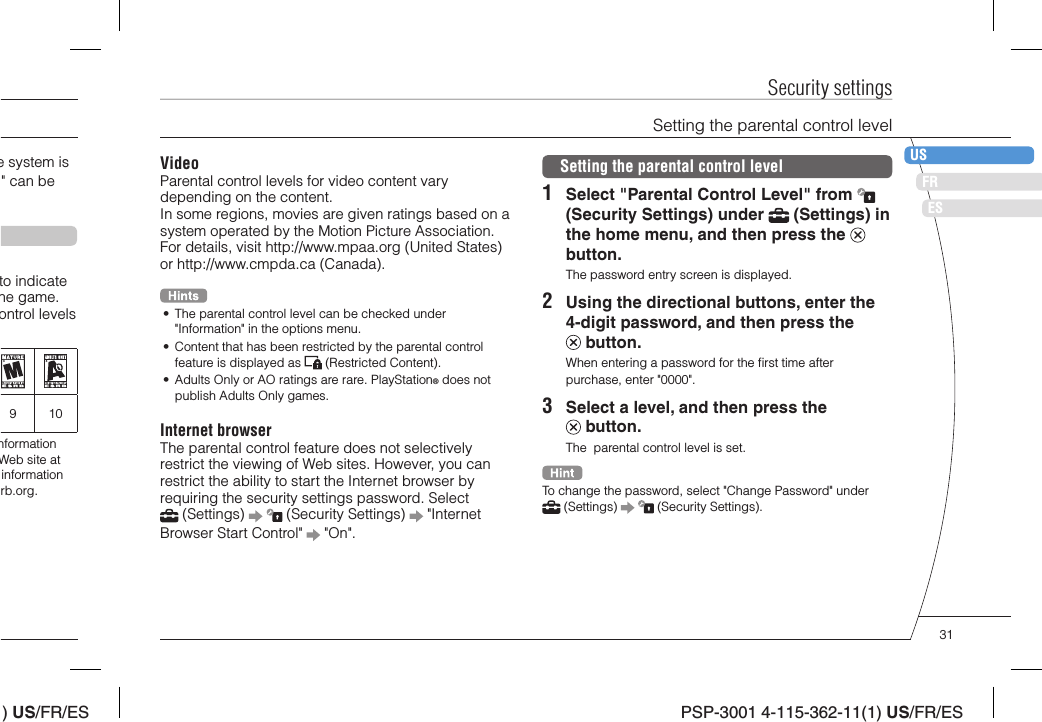 ) US/FR/ESDEITNLPTPSP-3001 4-115-362-11(1) US/FR/ESFRUSESVideoParental control levels for video content vary depending on the content.In some regions, movies are given ratings based on a system operated by the Motion Picture Association. For details, visit http://www.mpaa.org (United States) or http://www.cmpda.ca (Canada).•  The parental control level can be checked under &quot;Information&quot; in the options menu.•  Content that has been restricted by the parental control feature is displayed as   (Restricted Content).•  Adults Only or AO ratings are rare. PlayStation® does not publish Adults Only games.Internet browserThe parental control feature does not selectively restrict the viewing of Web sites. However, you can restrict the ability to start the Internet browser by requiring the security settings password. Select  (Settings)     (Security Settings)   &quot;Internet Browser Start Control&quot;   &quot;On&quot;.Security settingsSetting the parental control level1  Select &quot;Parental Control Level&quot; from   (Security Settings) under   (Settings) in the home menu, and then press the   button.The password entry screen is displayed.2  Using the directional buttons, enter the 4-digit password, and then press the  button.When entering a password for the ﬁ rst time after purchase, enter &quot;0000&quot;.3  Select a level, and then press the  button.The  parental control level is set.To change the password, select &quot;Change Password&quot; under  (Settings)     (Security Settings).Setting the parental control levele system is &quot; can be to indicate he game. ontrol levels 910nformation Web site at information rb.org.31