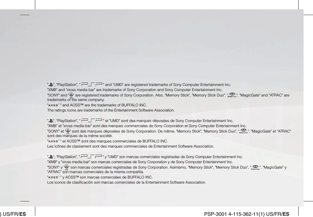 ) US/FR/ES PSP-3001 4-115-362-11(1) US/FR/ES&quot; &quot;, &quot;PlayStation&quot;, &quot;   &quot; and &quot;UMD&quot; are registered trademarks of Sony Computer Entertainment Inc.&quot;XMB&quot; and &quot;xross media bar&quot; are trademarks of Sony Corporation and Sony Computer Entertainment Inc.&quot;SONY&quot; and &quot; &quot; are registered trademarks of Sony Corporation. Also, &quot;Memory Stick&quot;, &quot;Memory Stick Duo&quot;, &quot; &quot;, &quot;MagicGate&quot; and &quot;ATRAC&quot; are trademarks of the same company.&quot; &quot; and AOSS™ are the trademarks of BUFFALO INC.The ratings icons are trademarks of the Entertainment Software Association.&quot;&quot;, &quot;PlayStation&quot;, &quot;   &quot; et &quot;UMD&quot; sont des marques déposées de Sony Computer Entertainment Inc.&quot;XMB&quot; et &quot;xross media bar&quot; sont des marques commerciales de Sony Corporation et Sony Computer Entertainment Inc.&quot;SONY&quot; et &quot; &quot; sont des marques déposées de Sony Corporation. De même, &quot;Memory Stick&quot;, &quot;Memory Stick Duo&quot;, &quot; &quot;, &quot;MagicGate&quot; et &quot;ATRAC&quot; sont des marques de la même société.&quot; &quot; et AOSS™ sont des marques commerciales de BUFFALO INC.Les icônes de classement sont des marques commerciales de Entertainment Software Association.&quot;&quot;, &quot;PlayStation&quot;, &quot;   &quot; y &quot;UMD&quot; son marcas comerciales registradas de Sony Computer Entertainment Inc.&quot;XMB&quot; y &quot;xross media bar&quot; son marcas comerciales de Sony Corporation y de Sony Computer Entertainment Inc.&quot;SONY&quot; y &quot; &quot; son marcas comerciales registradas de Sony Corporation. Asimismo, &quot;Memory Stick&quot;, &quot;Memory Stick Duo&quot;, &quot; &quot;, &quot;MagicGate&quot; y &quot;ATRAC&quot; son marcas comerciales de la misma compañía.&quot; &quot; y AOSS™ son marcas comerciales de BUFFALO INC.Los iconos de clasiﬁ cación son marcas comerciales de la Entertainment Software Association.