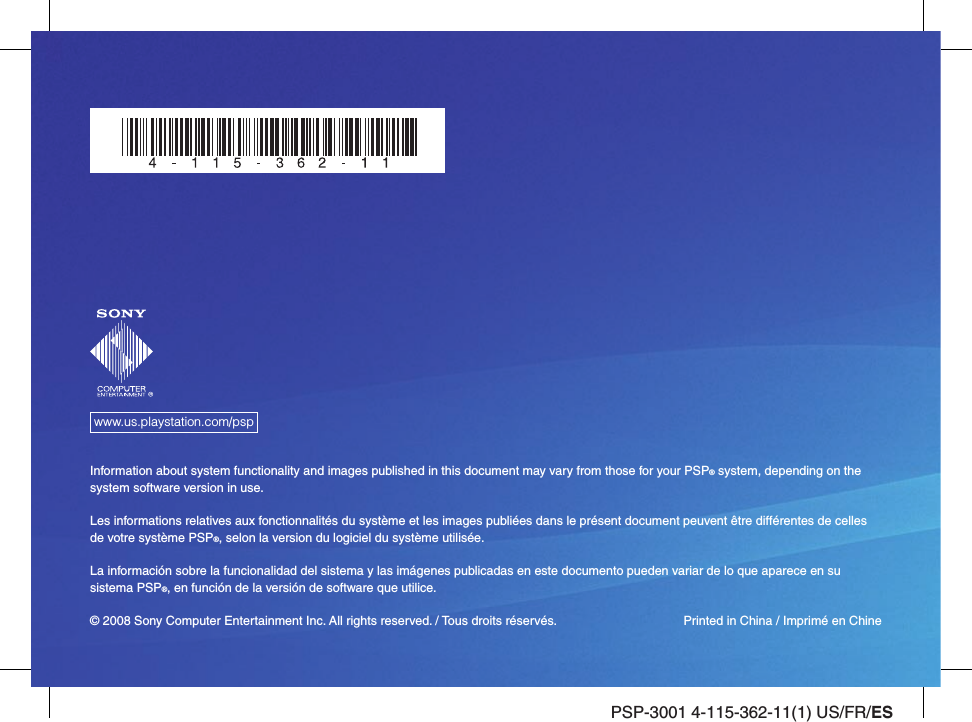 PSP-3001 4-115-362-11(1) US/FR/ESwww.us.playstation.com/pspInformation about system functionality and images published in this document may vary from those for your PSP® system, depending on the system software version in use.Les informations relatives aux fonctionnalités du système et les images publiées dans le présent document peuvent être différentes de celles de votre système PSP®, selon la version du logiciel du système utilisée.La información sobre la funcionalidad del sistema y las imágenes publicadas en este documento pueden variar de lo que aparece en su sistema PSP®, en función de la versión de software que utilice.© 2008 Sony Computer Entertainment Inc. All rights reserved. / Tous droits réservés.  Printed in China / Imprimé en Chine
