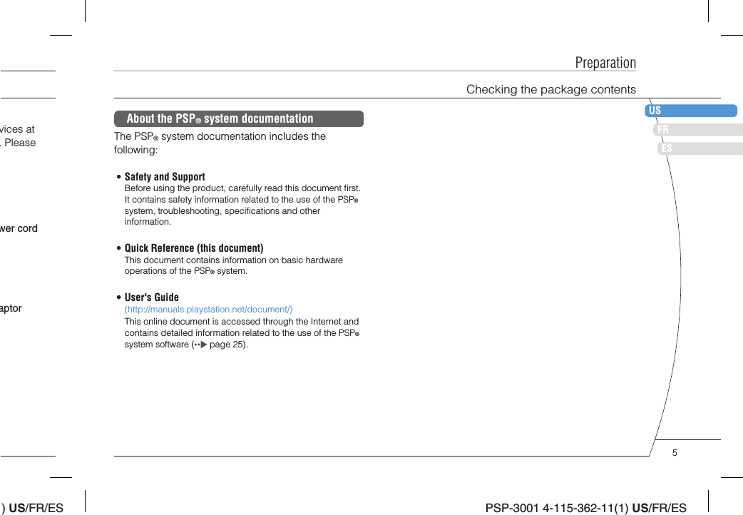 ) US/FR/ESDEITNLPTPSP-3001 4-115-362-11(1) US/FR/ESFRUSESPreparationChecking the package contentsvices at . Please aptorwer cordAbout the PSP® system documentationThe PSP® system documentation includes the following:• Safety and SupportBefore using the product, carefully read this document ﬁ rst. It contains safety information related to the use of the PSP® system, troubleshooting, speciﬁ cations and other information.• Quick Reference (this document)This document contains information on basic hardware operations of the PSP® system.• User&apos;s Guide(http://manuals.playstation.net/document/)This online document is accessed through the Internet and contains detailed information related to the use of the PSP® system software (  page 25).5