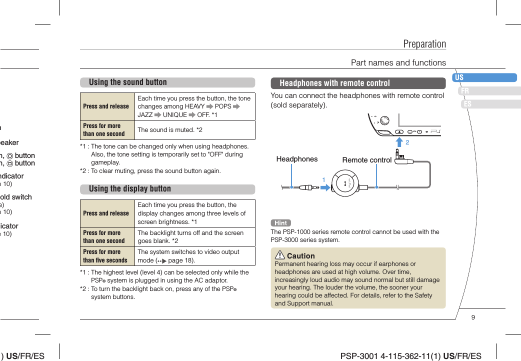 ) US/FR/ESDEITNLPTPSP-3001 4-115-362-11(1) US/FR/ESFRUSESUsing the sound buttonPress and releaseEach time you press the button, the tone changes among HEAVY   POPS   JAZZ   UNIQUE   OFF. *1Press for more than one second The sound is muted. *2*1 :  The tone can be changed only when using headphones. Also, the tone setting is temporarily set to &quot;OFF&quot; during gameplay.*2 :  To clear muting, press the sound button again. Using the display buttonPress and releaseEach time you press the button, the display changes among three levels of screen brightness. *1Press for more than one secondThe backlight turns off and the screen goes blank. *2Press for more than ﬁ ve secondsThe system switches to video output mode (  page 18).*1 :  The highest level (level 4) can be selected only while the PSP® system is plugged in using the AC adaptor.*2 :  To turn the backlight back on, press any of the PSP® system buttons.PreparationPart names and functionsHeadphones with remote controlYou can connect the headphones with remote control (sold separately).VOL21Headphones Remote controlThe PSP-1000 series remote control cannot be used with the PSP-3000 series system. CautionPermanent hearing loss may occur if earphones or headphones are used at high volume. Over time, increasingly loud audio may sound normal but still damage your hearing. The louder the volume, the sooner your hearing could be affected. For details, refer to the Safety and Support manual.old switch e)e 10)icatore 10)ndicatore 10)nn,   buttonn,   buttonpeaker9