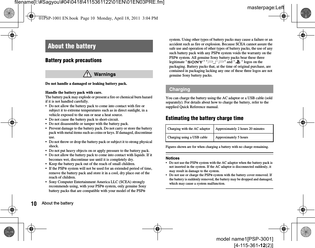 masterpage:Leftfilename[I:\#Sagyou\#04\0418\4115361122\01EN\01EN03PRE.fm]10 About the batterymodel name1[PSP-3001][4-115-361-12(2)]Battery pack precautionsDo not handle a damaged or leaking battery pack.Handle the battery pack with care.The battery pack may explode or present a fire or chemical burn hazard if it is not handled carefully.• Do not allow the battery pack to come into contact with fire or subject it to extreme temperatures such as in direct sunlight, in a vehicle exposed to the sun or near a heat source.• Do not cause the battery pack to short-circuit.• Do not disassemble or tamper with the battery pack.• Prevent damage to the battery pack. Do not carry or store the battery pack with metal items such as coins or keys. If damaged, discontinue use. • Do not throw or drop the battery pack or subject it to strong physical shock. • Do not put heavy objects on or apply pressure to the battery pack.• Do not allow the battery pack to come into contact with liquids. If it becomes wet, discontinue use until it is completely dry.• Keep the battery pack out of the reach of small children.• If the PSP® system will not be used for an extended period of time, remove the battery pack and store it in a cool, dry place out of the reach of children.• Sony Computer Entertainment America LLC (SCEA) strongly recommends using, with your PSP® system, only genuine Sony battery packs that are compatible with your model of the PSP® system. Using other types of battery packs may cause a failure or an accident such as fire or explosion. Because SCEA cannot assure the safe use and operation of other types of battery packs, the use of any such battery pack with any PSP® system voids the warranty on the PSP® system. All genuine Sony battery packs bear these three legitimate &quot; &quot; &quot; &quot; and &quot; &quot; logos on the packaging. Battery packs that, at the time of original purchase, are contained in packaging lacking any one of these three logos are not genuine Sony battery packs.You can charge the battery using the AC adaptor or a USB cable (sold separately). For details about how to charge the battery, refer to the supplied Quick Reference manual.Estimating the battery charge timeFigures shown are for when charging a battery with no charge remaining.Notices• Do not use the PSP® system with the AC adaptor when the battery pack is not inserted in the system. If the AC adaptor is disconnected suddenly, it may result in damage to the system.• Do not use or charge the PSP® system with the battery cover removed. If the battery is suddenly removed, the battery may be dropped and damaged, which may cause a system malfunction.About the battery WarningsChargingCharging with the AC adaptor Approximately 2 hours 20 minutesCharging using a USB cable Approximately 5 hours01PSP-1001 EN.book  Page 10  Monday, April 18, 2011  3:04 PM