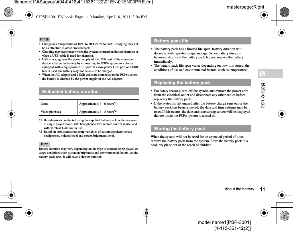 11About the batterymodel name1[PSP-3001][4-115-361-12(2)]masterpage:Rightfilename[I:\#Sagyou\#04\0418\4115361122\01EN\01EN03PRE.fm]Before useENHints• Charge in a temperature of 10°C to 30°C/50°F to 86°F. Charging may not be as effective in other environments.• Charging may take longer when the system is turned on during charging or when a USB cable is used for charging.• USB charging uses the power supply of the USB port of the connected device. Charge the battery by connecting the PSP® system to a device equipped with a high-power USB port. If a low-power USB port or a USB hub is used, the battery may not be able to be charged.• When the AC adaptor and a USB cable are connected to the PSP® system, the battery is charged by the power supply of the AC adaptor.*1 Based on tests conducted using the supplied battery pack, with the system in single player mode, with headphones with remote control in use, and with wireless LAN not in use.*2 Based on tests conducted using variables of system speakers versus headphones, volume level and screen brightness level.HintBattery duration may vary depending on the type of content being played or usage conditions such as screen brightness and environmental factors. As the battery pack ages, it will have a shorter duration.• The battery pack has a limited life span. Battery duration will decrease with repeated usage and age. When battery duration becomes short or if the battery pack bulges, replace the battery immediately.• The battery pack life span varies depending on how it is stored, the conditions of use and environmental factors, such as temperature.• For safety reasons, turn off the system and remove the power cord from the electrical outlet and disconnect any other cables before replacing the battery pack.• If the system is left unused after the battery charge runs out or the battery pack has been removed, the date and time settings may be reset. If this occurs, the date and time setting screen will be displayed the next time the PSP® system is turned on.When the system will not be used for an extended period of time, remove the battery pack from the system. Store the battery pack in a cool, dry place out of the reach of children.Estimated battery durationGame Approximately 3 - 6 hours*1Video playback Approximately 3 - 5 hours*2Battery pack lifeReplacing the battery packStoring the battery pack01PSP-1001 EN.book  Page 11  Monday, April 18, 2011  3:04 PM