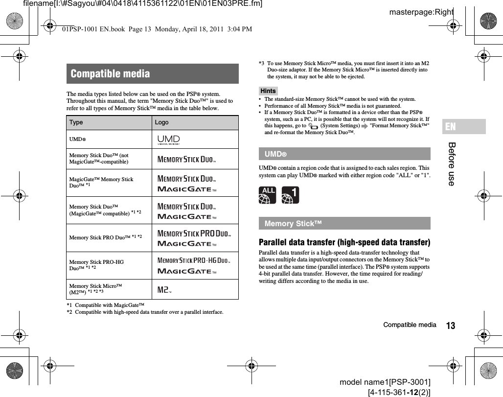 13Compatible mediamodel name1[PSP-3001][4-115-361-12(2)]masterpage:Rightfilename[I:\#Sagyou\#04\0418\4115361122\01EN\01EN03PRE.fm]Before useENThe media types listed below can be used on the PSP® system.Throughout this manual, the term &quot;Memory Stick Duo™&quot; is used to refer to all types of Memory Stick™ media in the table below.*1 Compatible with MagicGate™*2 Compatible with high-speed data transfer over a parallel interface.*3 To use Memory Stick Micro™ media, you must first insert it into an M2 Duo-size adaptor. If the Memory Stick Micro™ is inserted directly into the system, it may not be able to be ejected.Hints• The standard-size Memory Stick™ cannot be used with the system.• Performance of all Memory Stick™ media is not guaranteed.• If a Memory Stick Duo™ is formatted in a device other than the PSP® system, such as a PC, it is possible that the system will not recognize it. If this happens, go to   (System Settings)   &quot;Format Memory Stick™&quot; and re-format the Memory Stick Duo™.UMD® contain a region code that is assigned to each sales region. This system can play UMD® marked with either region code &quot;ALL&quot; or &quot;1&quot;.Parallel data transfer (high-speed data transfer)Parallel data transfer is a high-speed data-transfer technology that allows multiple data input/output connectors on the Memory Stick™ to be used at the same time (parallel interface). The PSP® system supports 4-bit parallel data transfer. However, the time required for reading/writing differs according to the media in use.Compatible mediaType LogoUMD®Memory Stick Duo™ (not MagicGate™-compatible)MagicGate™ Memory Stick Duo™ *1Memory Stick Duo™ (MagicGate™ compatible) *1 *2Memory Stick PRO Duo™ *1 *2Memory Stick PRO-HG Duo™ *1 *2Memory Stick Micro™ (M2™) *1 *2 *3UMD®Memory Stick™01PSP-1001 EN.book  Page 13  Monday, April 18, 2011  3:04 PM