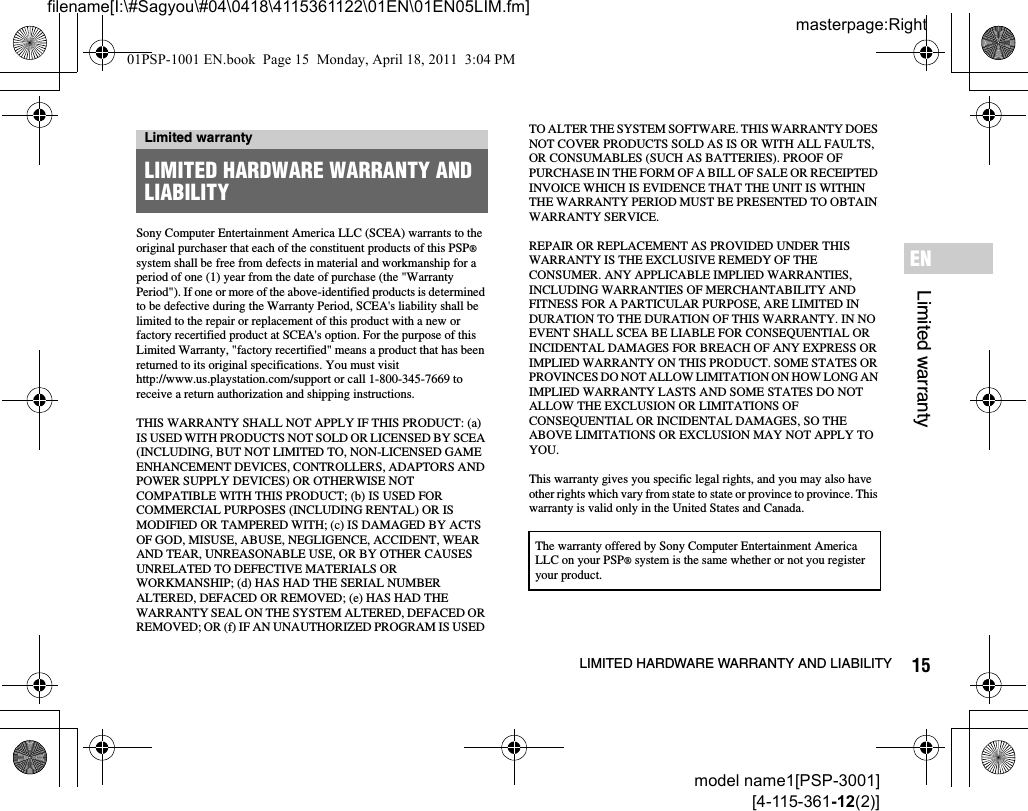 15LIMITED HARDWARE WARRANTY AND LIABILITYmodel name1[PSP-3001][4-115-361-12(2)]masterpage:Rightfilename[I:\#Sagyou\#04\0418\4115361122\01EN\01EN05LIM.fm]Limited warrantyENSony Computer Entertainment America LLC (SCEA) warrants to the original purchaser that each of the constituent products of this PSP® system shall be free from defects in material and workmanship for a period of one (1) year from the date of purchase (the &quot;Warranty Period&quot;). If one or more of the above-identified products is determined to be defective during the Warranty Period, SCEA&apos;s liability shall be limited to the repair or replacement of this product with a new or factory recertified product at SCEA&apos;s option. For the purpose of this Limited Warranty, &quot;factory recertified&quot; means a product that has been returned to its original specifications. You must visit http://www.us.playstation.com/support or call 1-800-345-7669 to receive a return authorization and shipping instructions.THIS WARRANTY SHALL NOT APPLY IF THIS PRODUCT: (a) IS USED WITH PRODUCTS NOT SOLD OR LICENSED BY SCEA (INCLUDING, BUT NOT LIMITED TO, NON-LICENSED GAME ENHANCEMENT DEVICES, CONTROLLERS, ADAPTORS AND POWER SUPPLY DEVICES) OR OTHERWISE NOT COMPATIBLE WITH THIS PRODUCT; (b) IS USED FOR COMMERCIAL PURPOSES (INCLUDING RENTAL) OR IS MODIFIED OR TAMPERED WITH; (c) IS DAMAGED BY ACTS OF GOD, MISUSE, ABUSE, NEGLIGENCE, ACCIDENT, WEAR AND TEAR, UNREASONABLE USE, OR BY OTHER CAUSES UNRELATED TO DEFECTIVE MATERIALS OR WORKMANSHIP; (d) HAS HAD THE SERIAL NUMBER ALTERED, DEFACED OR REMOVED; (e) HAS HAD THE WARRANTY SEAL ON THE SYSTEM ALTERED, DEFACED OR REMOVED; OR (f) IF AN UNAUTHORIZED PROGRAM IS USED TO ALTER THE SYSTEM SOFTWARE. THIS WARRANTY DOES NOT COVER PRODUCTS SOLD AS IS OR WITH ALL FAULTS, OR CONSUMABLES (SUCH AS BATTERIES). PROOF OF PURCHASE IN THE FORM OF A BILL OF SALE OR RECEIPTED INVOICE WHICH IS EVIDENCE THAT THE UNIT IS WITHIN THE WARRANTY PERIOD MUST BE PRESENTED TO OBTAIN WARRANTY SERVICE.REPAIR OR REPLACEMENT AS PROVIDED UNDER THIS WARRANTY IS THE EXCLUSIVE REMEDY OF THE CONSUMER. ANY APPLICABLE IMPLIED WARRANTIES, INCLUDING WARRANTIES OF MERCHANTABILITY AND FITNESS FOR A PARTICULAR PURPOSE, ARE LIMITED IN DURATION TO THE DURATION OF THIS WARRANTY. IN NO EVENT SHALL SCEA BE LIABLE FOR CONSEQUENTIAL OR INCIDENTAL DAMAGES FOR BREACH OF ANY EXPRESS OR IMPLIED WARRANTY ON THIS PRODUCT. SOME STATES OR PROVINCES DO NOT ALLOW LIMITATION ON HOW LONG AN IMPLIED WARRANTY LASTS AND SOME STATES DO NOT ALLOW THE EXCLUSION OR LIMITATIONS OF CONSEQUENTIAL OR INCIDENTAL DAMAGES, SO THE ABOVE LIMITATIONS OR EXCLUSION MAY NOT APPLY TO YOU.This warranty gives you specific legal rights, and you may also have other rights which vary from state to state or province to province. This warranty is valid only in the United States and Canada.Limited warrantyLIMITED HARDWARE WARRANTY AND LIABILITYThe warranty offered by Sony Computer Entertainment America LLC on your PSP® system is the same whether or not you register your product.01PSP-1001 EN.book  Page 15  Monday, April 18, 2011  3:04 PM