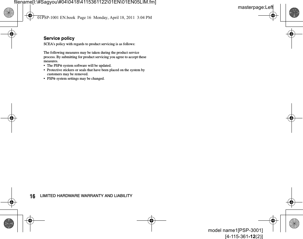 masterpage:Leftfilename[I:\#Sagyou\#04\0418\4115361122\01EN\01EN05LIM.fm]16 LIMITED HARDWARE WARRANTY AND LIABILITYmodel name1[PSP-3001][4-115-361-12(2)]Service policySCEA&apos;s policy with regards to product servicing is as follows:The following measures may be taken during the product service process. By submitting for product servicing you agree to accept these measures.• The PSP® system software will be updated.• Protective stickers or seals that have been placed on the system by customers may be removed.• PSP® system settings may be changed.01PSP-1001 EN.book  Page 16  Monday, April 18, 2011  3:04 PM