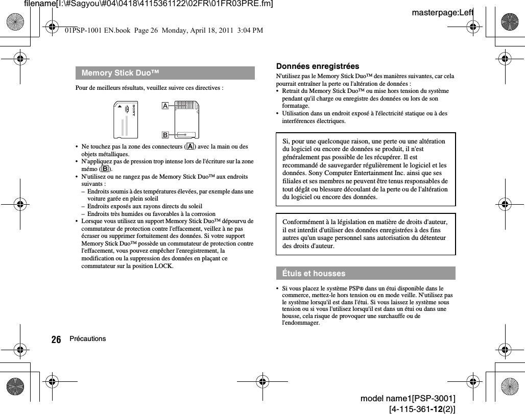 masterpage:Leftfilename[I:\#Sagyou\#04\0418\4115361122\02FR\01FR03PRE.fm]26 Précautionsmodel name1[PSP-3001][4-115-361-12(2)]Pour de meilleurs résultats, veuillez suivre ces directives :• Ne touchez pas la zone des connecteurs (A) avec la main ou des objets métalliques.• N&apos;appliquez pas de pression trop intense lors de l&apos;écriture sur la zone mémo (B).• N&apos;utilisez ou ne rangez pas de Memory Stick Duo™ aux endroits suivants :– Endroits soumis à des températures élevées, par exemple dans une voiture garée en plein soleil– Endroits exposés aux rayons directs du soleil– Endroits très humides ou favorables à la corrosion• Lorsque vous utilisez un support Memory Stick Duo™ dépourvu de commutateur de protection contre l&apos;effacement, veillez à ne pas écraser ou supprimer fortuitement des données. Si votre support Memory Stick Duo™ possède un commutateur de protection contre l&apos;effacement, vous pouvez empêcher l&apos;enregistrement, la modification ou la suppression des données en plaçant ce commutateur sur la position LOCK.Données enregistréesN&apos;utilisez pas le Memory Stick Duo™ des manières suivantes, car cela pourrait entraîner la perte ou l&apos;altération de données :• Retrait du Memory Stick Duo™ ou mise hors tension du système pendant qu&apos;il charge ou enregistre des données ou lors de son formatage.• Utilisation dans un endroit exposé à l&apos;électricité statique ou à des interférences électriques.• Si vous placez le système PSP® dans un étui disponible dans le commerce, mettez-le hors tension ou en mode veille. N&apos;utilisez pas le système lorsqu&apos;il est dans l&apos;étui. Si vous laissez le système sous tension ou si vous l&apos;utilisez lorsqu&apos;il est dans un étui ou dans une housse, cela risque de provoquer une surchauffe ou de l&apos;endommager.Memory Stick Duo™Si, pour une quelconque raison, une perte ou une altération du logiciel ou encore de données se produit, il n&apos;est généralement pas possible de les récupérer. Il est recommandé de sauvegarder régulièrement le logiciel et les données. Sony Computer Entertainment Inc. ainsi que ses filiales et ses membres ne peuvent être tenus responsables de tout dégât ou blessure découlant de la perte ou de l&apos;altération du logiciel ou encore des données. Conformément à la législation en matière de droits d&apos;auteur, il est interdit d&apos;utiliser des données enregistrées à des fins autres qu&apos;un usage personnel sans autorisation du détenteur des droits d&apos;auteur.Étuis et housses01PSP-1001 EN.book  Page 26  Monday, April 18, 2011  3:04 PM