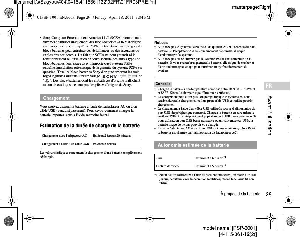 29À propos de la batteriemodel name1[PSP-3001][4-115-361-12(2)]masterpage:Rightfilename[I:\#Sagyou\#04\0418\4115361122\02FR\01FR03PRE.fm]Avant l&apos;utilisationFR• Sony Computer Entertainment America LLC (SCEA) recommande vivement d&apos;utiliser uniquement des blocs-batteries SONY d&apos;origine compatibles avec votre système PSP®. L&apos;utilisation d&apos;autres types de blocs-batteries peut entraîner des défaillances ou des incendies ou explosions accidentels. Du fait que SCEA ne peut garantir ni le fonctionnement ni l&apos;utilisation en toute sécurité des autres types de blocs-batteries, leur usage avec n&apos;importe quel système PSP® entraîne l&apos;annulation automatique de la garantie du système PSP® en question. Tous les blocs-batteries Sony d&apos;origine arborent les trois logos légitimes suivants sur l&apos;emballage &quot; &quot; &quot; &quot; et &quot; &quot;. Les blocs-batteries dont les emballages d&apos;origine n&apos;affichent aucun de ces logos, ne sont pas des pièces d&apos;origine de Sony.Vous pouvez charger la batterie à l&apos;aide de l&apos;adaptateur AC ou d&apos;un câble USB (vendu séparément). Pour savoir comment charger la batterie, reportez-vous à l&apos;Aide-mémoire fourni.Estimation de la durée de charge de la batterieLes valeurs indiquées concernent le chargement d&apos;une batterie complètement déchargée.Notices• N&apos;utilisez pas le système PSP® avec l&apos;adaptateur AC en l&apos;absence du bloc-batterie. Si l&apos;adaptateur AC est soudainement débranché, il risque d&apos;endommager le système.• N&apos;utilisez pas ou ne chargez pas le système PSP® sans couvercle de la batterie. Si vous retirez brusquement la batterie, elle risque de tomber et d&apos;être endommagée, ce qui peut entraîner un dysfonctionnement du système.Conseils• Chargez la batterie à une température comprise entre 10 °C et 30 °C/50 °F et 86 °F. Sinon, la charge risque d&apos;être moins efficace.• Le chargement peut durer plus longtemps lorsque le système est sous tension durant le chargement ou lorsqu&apos;un câble USB est utilisé pour le chargement.• Le chargement à l&apos;aide d&apos;un câble USB utilise la source d&apos;alimentation du port USB du périphérique connecté. Chargez la batterie en raccordant le système PSP® à un périphérique équipé d&apos;un port USB haute puissance. Si vous utilisez un port USB basse puissance ou un concentrateur USB, la batterie risque de ne pas pouvoir être chargée.• Lorsque l&apos;adaptateur AC et un câble USB sont connectés au système PSP®, la batterie est chargée par l&apos;alimentation de l&apos;adaptateur AC.*1 Selon des tests effectués à l&apos;aide du bloc-batterie fourni, en mode à un seul joueur, écouteurs avec télécommande utilisés, réseau local sans fil non utilisé.ChargementChargement avec l&apos;adaptateur AC Environ 2 heures 20 minutesChargement à l&apos;aide d&apos;un câble USB Environ 5 heures Autonomie estimée de la batterieJeux Environ 3 à 6 heures*1Lecture de vidéo Environ 3 à 5 heures*201PSP-1001 EN.book  Page 29  Monday, April 18, 2011  3:04 PM