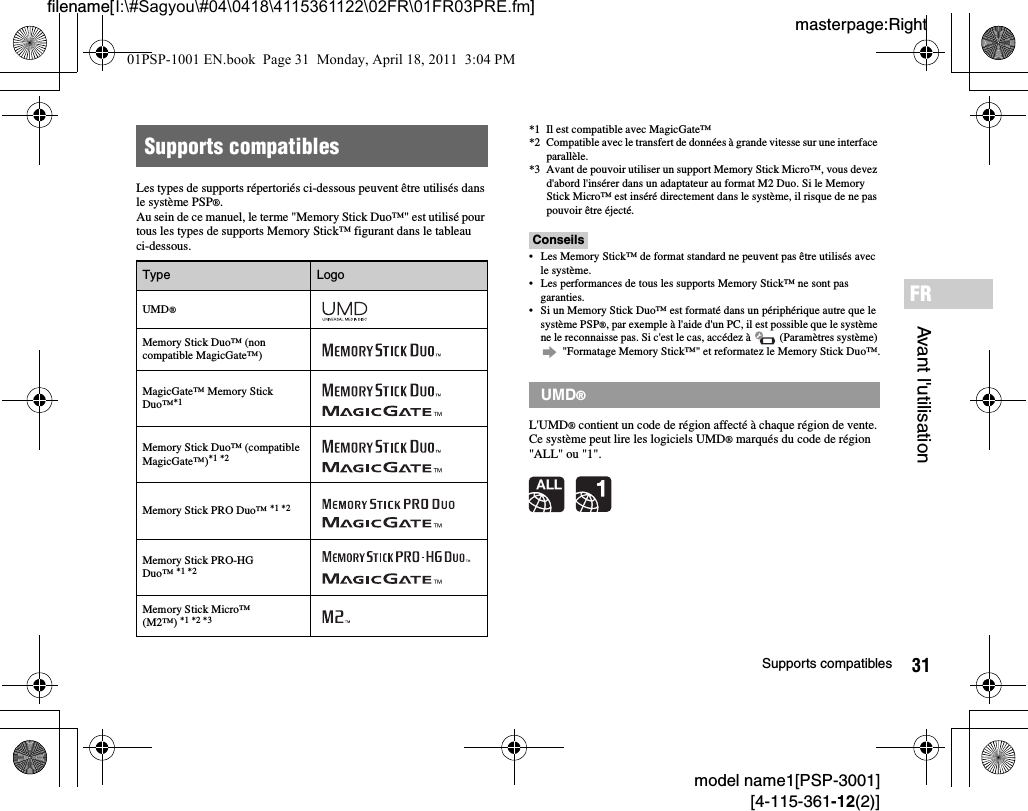 31Supports compatiblesmodel name1[PSP-3001][4-115-361-12(2)]masterpage:Rightfilename[I:\#Sagyou\#04\0418\4115361122\02FR\01FR03PRE.fm]Avant l&apos;utilisationFRLes types de supports répertoriés ci-dessous peuvent être utilisés dans le système PSP®.Au sein de ce manuel, le terme &quot;Memory Stick Duo™&quot; est utilisé pour tous les types de supports Memory Stick™ figurant dans le tableau ci-dessous.*1 Il est compatible avec MagicGate™*2 Compatible avec le transfert de données à grande vitesse sur une interface parallèle.*3 Avant de pouvoir utiliser un support Memory Stick Micro™, vous devez d&apos;abord l&apos;insérer dans un adaptateur au format M2 Duo. Si le Memory Stick Micro™ est inséré directement dans le système, il risque de ne pas pouvoir être éjecté.Conseils• Les Memory Stick™ de format standard ne peuvent pas être utilisés avec le système.• Les performances de tous les supports Memory Stick™ ne sont pas garanties.• Si un Memory Stick Duo™ est formaté dans un périphérique autre que le système PSP®, par exemple à l&apos;aide d&apos;un PC, il est possible que le système ne le reconnaisse pas. Si c&apos;est le cas, accédez à   (Paramètres système)  &quot;Formatage Memory Stick™&quot; et reformatez le Memory Stick Duo™.L&apos;UMD® contient un code de région affecté à chaque région de vente. Ce système peut lire les logiciels UMD® marqués du code de région &quot;ALL&quot; ou &quot;1&quot;.Supports compatiblesType LogoUMD®Memory Stick Duo™ (non compatible MagicGate™)MagicGate™ Memory Stick Duo™*1 Memory Stick Duo™ (compatible MagicGate™)*1 *2Memory Stick PRO Duo™ *1 *2Memory Stick PRO-HG  Duo™ *1 *2Memory Stick Micro™ (M2™) *1 *2 *3UMD®01PSP-1001 EN.book  Page 31  Monday, April 18, 2011  3:04 PM