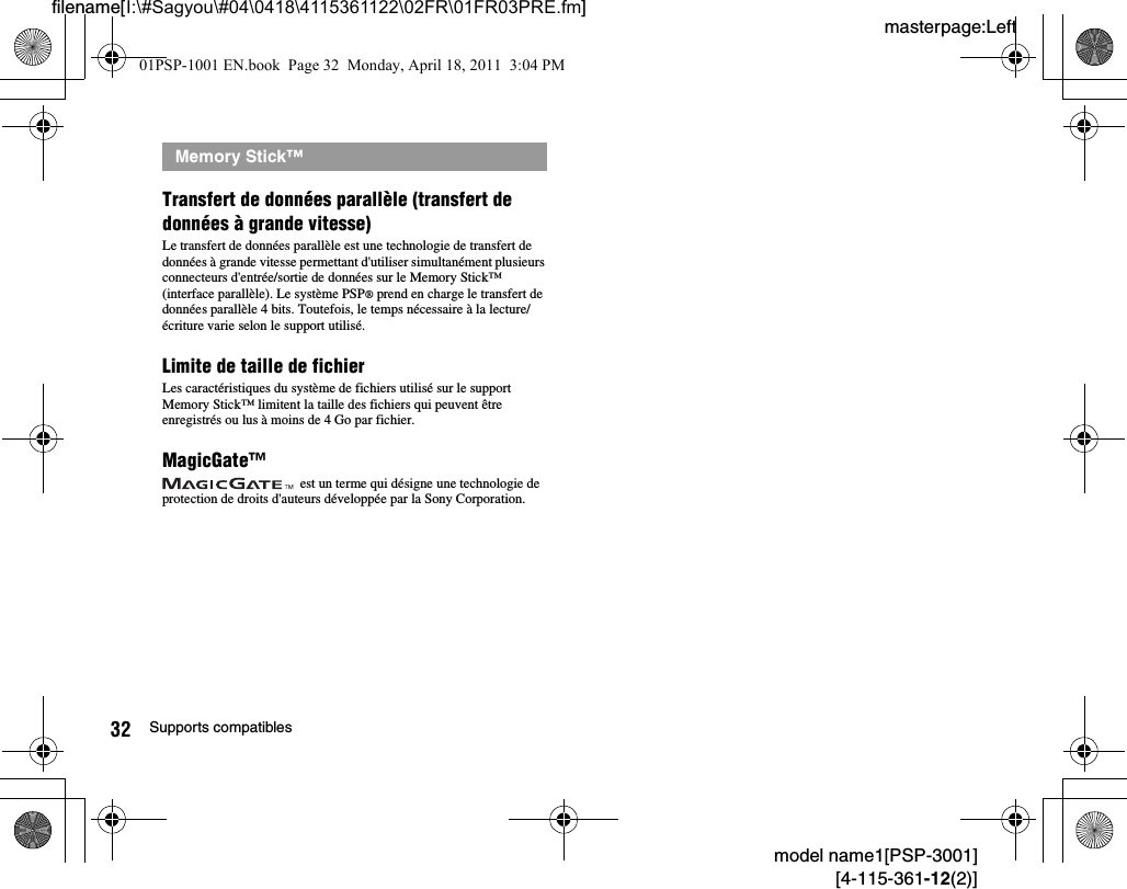 masterpage:Leftfilename[I:\#Sagyou\#04\0418\4115361122\02FR\01FR03PRE.fm]32 Supports compatiblesmodel name1[PSP-3001][4-115-361-12(2)]Transfert de données parallèle (transfert de données à grande vitesse)Le transfert de données parallèle est une technologie de transfert de données à grande vitesse permettant d&apos;utiliser simultanément plusieurs connecteurs d&apos;entrée/sortie de données sur le Memory Stick™ (interface parallèle). Le système PSP® prend en charge le transfert de données parallèle 4 bits. Toutefois, le temps nécessaire à la lecture/écriture varie selon le support utilisé.Limite de taille de fichierLes caractéristiques du système de fichiers utilisé sur le support Memory Stick™ limitent la taille des fichiers qui peuvent être enregistrés ou lus à moins de 4 Go par fichier.MagicGate™ est un terme qui désigne une technologie de protection de droits d&apos;auteurs développée par la Sony Corporation.Memory Stick™01PSP-1001 EN.book  Page 32  Monday, April 18, 2011  3:04 PM
