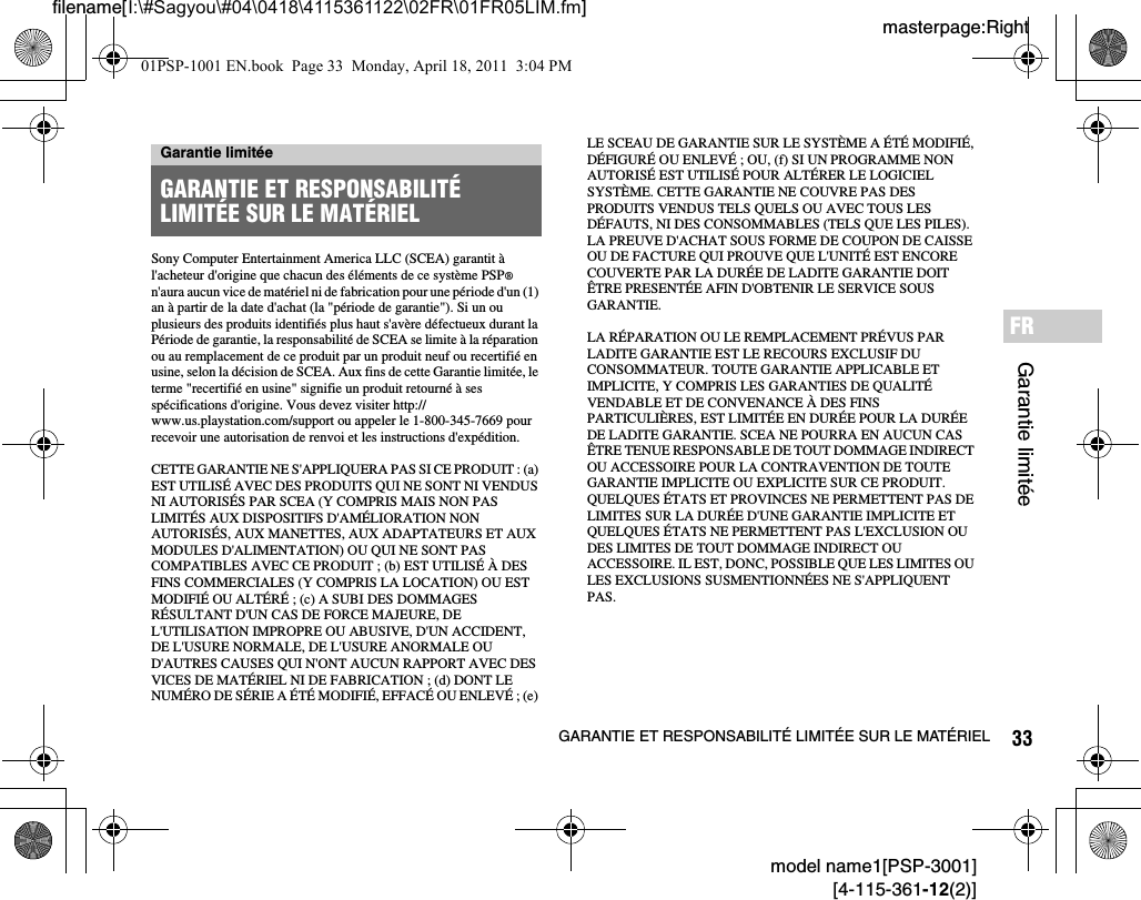 33GARANTIE ET RESPONSABILITÉ LIMITÉE SUR LE MATÉRIELmodel name1[PSP-3001][4-115-361-12(2)]masterpage:Rightfilename[I:\#Sagyou\#04\0418\4115361122\02FR\01FR05LIM.fm]Garantie limitéeFRSony Computer Entertainment America LLC (SCEA) garantit à l&apos;acheteur d&apos;origine que chacun des éléments de ce système PSP® n&apos;aura aucun vice de matériel ni de fabrication pour une période d&apos;un (1) an à partir de la date d&apos;achat (la &quot;période de garantie&quot;). Si un ou plusieurs des produits identifiés plus haut s&apos;avère défectueux durant la Période de garantie, la responsabilité de SCEA se limite à la réparation ou au remplacement de ce produit par un produit neuf ou recertifié en usine, selon la décision de SCEA. Aux fins de cette Garantie limitée, le terme &quot;recertifié en usine&quot; signifie un produit retourné à ses spécifications d&apos;origine. Vous devez visiter http://www.us.playstation.com/support ou appeler le 1-800-345-7669 pour recevoir une autorisation de renvoi et les instructions d&apos;expédition.CETTE GARANTIE NE S&apos;APPLIQUERA PAS SI CE PRODUIT : (a) EST UTILISÉ AVEC DES PRODUITS QUI NE SONT NI VENDUS NI AUTORISÉS PAR SCEA (Y COMPRIS MAIS NON PAS LIMITÉS AUX DISPOSITIFS D&apos;AMÉLIORATION NON AUTORISÉS, AUX MANETTES, AUX ADAPTATEURS ET AUX MODULES D&apos;ALIMENTATION) OU QUI NE SONT PAS COMPATIBLES AVEC CE PRODUIT ; (b) EST UTILISÉ À DES FINS COMMERCIALES (Y COMPRIS LA LOCATION) OU EST MODIFIÉ OU ALTÉRÉ ; (c) A SUBI DES DOMMAGES RÉSULTANT D&apos;UN CAS DE FORCE MAJEURE, DE L&apos;UTILISATION IMPROPRE OU ABUSIVE, D&apos;UN ACCIDENT, DE L&apos;USURE NORMALE, DE L&apos;USURE ANORMALE OU D&apos;AUTRES CAUSES QUI N&apos;ONT AUCUN RAPPORT AVEC DES VICES DE MATÉRIEL NI DE FABRICATION ; (d) DONT LE NUMÉRO DE SÉRIE A ÉTÉ MODIFIÉ, EFFACÉ OU ENLEVÉ ; (e) LE SCEAU DE GARANTIE SUR LE SYSTÈME A ÉTÉ MODIFIÉ, DÉFIGURÉ OU ENLEVÉ ; OU, (f) SI UN PROGRAMME NON AUTORISÉ EST UTILISÉ POUR ALTÉRER LE LOGICIEL SYSTÈME. CETTE GARANTIE NE COUVRE PAS DES PRODUITS VENDUS TELS QUELS OU AVEC TOUS LES DÉFAUTS, NI DES CONSOMMABLES (TELS QUE LES PILES). LA PREUVE D&apos;ACHAT SOUS FORME DE COUPON DE CAISSE OU DE FACTURE QUI PROUVE QUE L&apos;UNITÉ EST ENCORE COUVERTE PAR LA DURÉE DE LADITE GARANTIE DOIT ÊTRE PRESENTÉE AFIN D&apos;OBTENIR LE SERVICE SOUS GARANTIE.LA RÉPARATION OU LE REMPLACEMENT PRÉVUS PAR LADITE GARANTIE EST LE RECOURS EXCLUSIF DU CONSOMMATEUR. TOUTE GARANTIE APPLICABLE ET IMPLICITE, Y COMPRIS LES GARANTIES DE QUALITÉ VENDABLE ET DE CONVENANCE À DES FINS PARTICULIÈRES, EST LIMITÉE EN DURÉE POUR LA DURÉE DE LADITE GARANTIE. SCEA NE POURRA EN AUCUN CAS ÊTRE TENUE RESPONSABLE DE TOUT DOMMAGE INDIRECT OU ACCESSOIRE POUR LA CONTRAVENTION DE TOUTE GARANTIE IMPLICITE OU EXPLICITE SUR CE PRODUIT. QUELQUES ÉTATS ET PROVINCES NE PERMETTENT PAS DE LIMITES SUR LA DURÉE D&apos;UNE GARANTIE IMPLICITE ET QUELQUES ÉTATS NE PERMETTENT PAS L&apos;EXCLUSION OU DES LIMITES DE TOUT DOMMAGE INDIRECT OU ACCESSOIRE. IL EST, DONC, POSSIBLE QUE LES LIMITES OU LES EXCLUSIONS SUSMENTIONNÉES NE S&apos;APPLIQUENT PAS.Garantie limitéeGARANTIE ET RESPONSABILITÉ LIMITÉE SUR LE MATÉRIEL01PSP-1001 EN.book  Page 33  Monday, April 18, 2011  3:04 PM