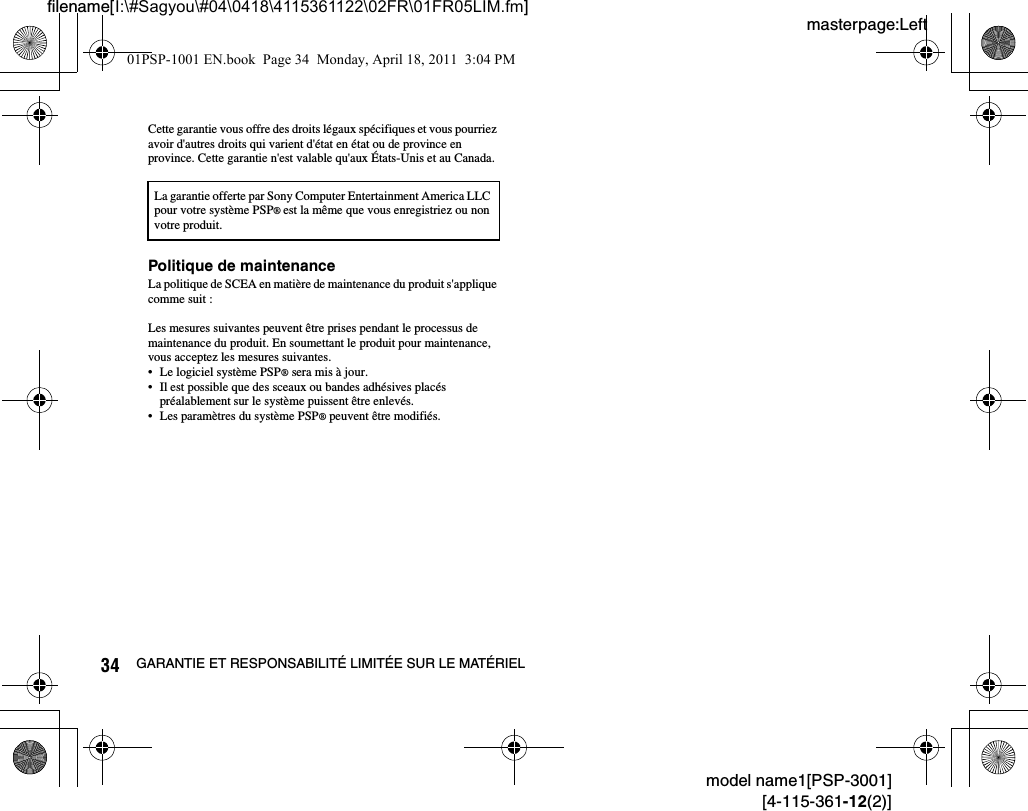 masterpage:Leftfilename[I:\#Sagyou\#04\0418\4115361122\02FR\01FR05LIM.fm]34 GARANTIE ET RESPONSABILITÉ LIMITÉE SUR LE MATÉRIELmodel name1[PSP-3001][4-115-361-12(2)]Cette garantie vous offre des droits légaux spécifiques et vous pourriez avoir d&apos;autres droits qui varient d&apos;état en état ou de province en province. Cette garantie n&apos;est valable qu&apos;aux États-Unis et au Canada.Politique de maintenanceLa politique de SCEA en matière de maintenance du produit s&apos;applique comme suit :Les mesures suivantes peuvent être prises pendant le processus de maintenance du produit. En soumettant le produit pour maintenance, vous acceptez les mesures suivantes.• Le logiciel système PSP® sera mis à jour.• Il est possible que des sceaux ou bandes adhésives placés préalablement sur le système puissent être enlevés.• Les paramètres du système PSP® peuvent être modifiés.La garantie offerte par Sony Computer Entertainment America LLC pour votre système PSP® est la même que vous enregistriez ou non votre produit.01PSP-1001 EN.book  Page 34  Monday, April 18, 2011  3:04 PM