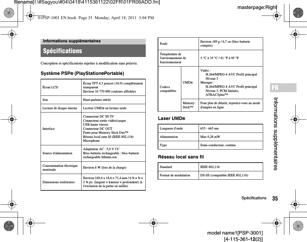 35Spécificationsmodel name1[PSP-3001][4-115-361-12(2)]masterpage:Rightfilename[I:\#Sagyou\#04\0418\4115361122\02FR\01FR06ADD.fm]Informations supplémentairesFRConception et spécifications sujettes à modification sans préavis.Système PSP® (PlayStation®Portable)Laser UMD®Réseau local sans filInformations supplémentairesSpécificationsÉcran LCDÉcran TFT 4,3 pouces (16:9) complètement transparentEnviron 16 770 000 couleurs affichéesSon Haut-parleurs stéréoLecteur de disque interne Lecteur UMD® en lecture seuleInterfaceConnecteur DC IN 5VConnecteur sortie vidéo/casqueUSB haute vitesse Connecteur DC OUTFente pour Memory Stick Duo™Réseau local sans fil (IEEE 802,11b)MicrophoneSource d&apos;alimentationAdaptateur AC : 5,0 V CCBloc-batterie rechargeable : bloc-batterie rechargeable lithium-ionConsommation électrique maximale Environ 6 W (lors de la charge)Dimensions extérieuresEnviron 169,4 × 18,6 × 71,4 mm / 6 ¾ × ¾ × 2 ¾ po. (largeur × hauteur × profondeur) (à l&apos;exclusion de la partie en saillie)Poids Environ 189 g / 6,7 oz (bloc-batterie compris)Température de l&apos;environnement de fonctionnement5 °C à 35 °C / 41 °F à 95 °FCodecs compatiblesUMD®Vidéo :H.264/MPEG-4 AVC Profil principalNiveau 3Musique :H.264/MPEG-4 AVC Profil principalNiveau 3, PCM linéaire,ATRAC3plus™Memory Stick™Pour plus de détails, reportez-vous au mode d&apos;emploi en ligneLongueur d&apos;onde 655 - 665 nmAlimentation Max 0,28 mWType Semi-conducteur, continuStandard IEEE 802,11bFormat de modulation DS-SS (compatible IEEE 802,11b)01PSP-1001 EN.book  Page 35  Monday, April 18, 2011  3:04 PM