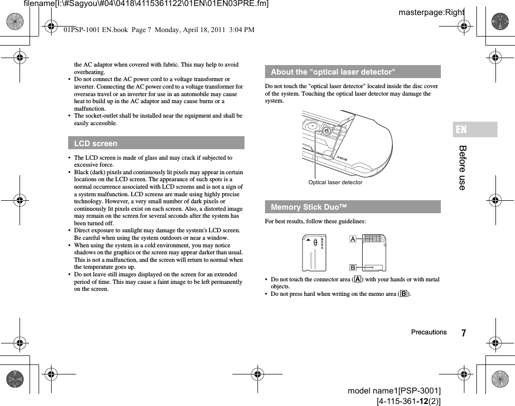 7Precautionsmodel name1[PSP-3001][4-115-361-12(2)]masterpage:Rightfilename[I:\#Sagyou\#04\0418\4115361122\01EN\01EN03PRE.fm]Before useENthe AC adaptor when covered with fabric. This may help to avoid overheating.• Do not connect the AC power cord to a voltage transformer or inverter. Connecting the AC power cord to a voltage transformer for overseas travel or an inverter for use in an automobile may cause heat to build up in the AC adaptor and may cause burns or a malfunction.• The socket-outlet shall be installed near the equipment and shall be easily accessible.• The LCD screen is made of glass and may crack if subjected to excessive force.• Black (dark) pixels and continuously lit pixels may appear in certain locations on the LCD screen. The appearance of such spots is a normal occurrence associated with LCD screens and is not a sign of a system malfunction. LCD screens are made using highly precise technology. However, a very small number of dark pixels or continuously lit pixels exist on each screen. Also, a distorted image may remain on the screen for several seconds after the system has been turned off.• Direct exposure to sunlight may damage the system&apos;s LCD screen. Be careful when using the system outdoors or near a window.• When using the system in a cold environment, you may notice shadows on the graphics or the screen may appear darker than usual. This is not a malfunction, and the screen will return to normal when the temperature goes up.• Do not leave still images displayed on the screen for an extended period of time. This may cause a faint image to be left permanently on the screen.Do not touch the &quot;optical laser detector&quot; located inside the disc cover of the system. Touching the optical laser detector may damage the system.For best results, follow these guidelines:• Do not touch the connector area (A) with your hands or with metal objects.• Do not press hard when writing on the memo area (B).LCD screenAbout the &quot;optical laser detector&quot;Memory Stick Duo™Optical laser detector01PSP-1001 EN.book  Page 7  Monday, April 18, 2011  3:04 PM