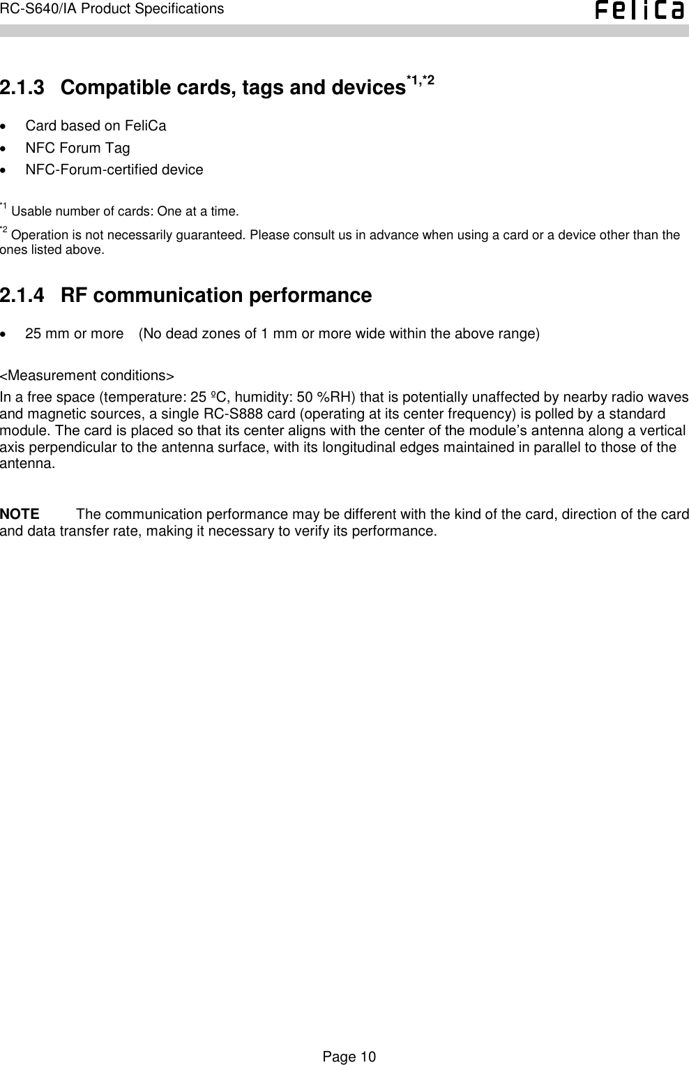    Page 10     RC-S640/IA Product Specifications    2.1.3   Compatible cards, tags and devices*1,*2   Card based on FeliCa   NFC Forum Tag   NFC-Forum-certified device  *1 Usable number of cards: One at a time. *2 Operation is not necessarily guaranteed. Please consult us in advance when using a card or a device other than the ones listed above.   2.1.4   RF communication performance  25 mm or more    (No dead zones of 1 mm or more wide within the above range)  &lt;Measurement conditions&gt; In a free space (temperature: 25 ºC, humidity: 50 %RH) that is potentially unaffected by nearby radio waves and magnetic sources, a single RC-S888 card (operating at its center frequency) is polled by a standard module. The card is placed so that its center aligns with the center of the module’s antenna along a vertical axis perpendicular to the antenna surface, with its longitudinal edges maintained in parallel to those of the antenna.  NOTE          The communication performance may be different with the kind of the card, direction of the card and data transfer rate, making it necessary to verify its performance. 