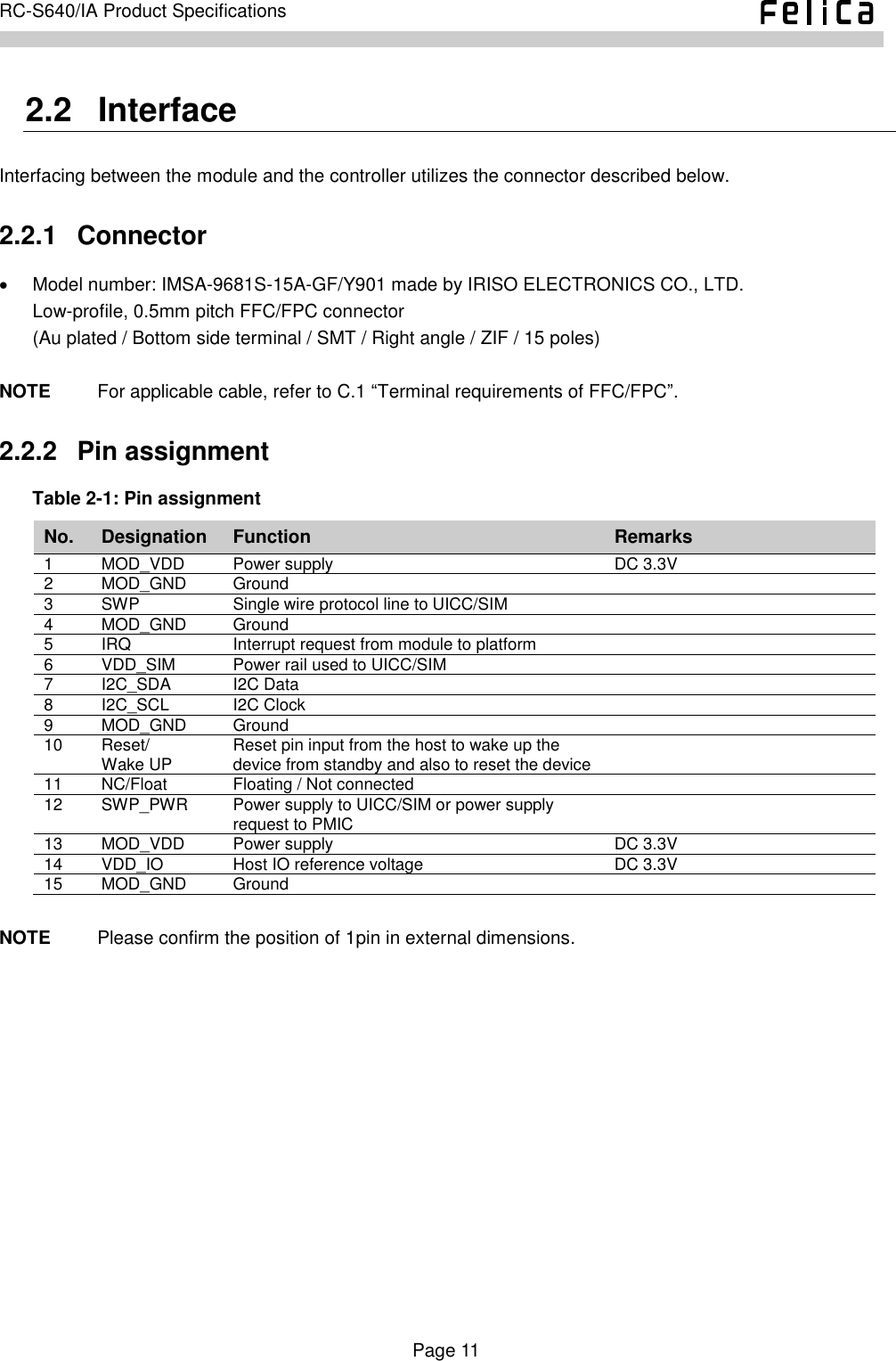    Page 11     RC-S640/IA Product Specifications    2.2   Interface Interfacing between the module and the controller utilizes the connector described below. 2.2.1   Connector   Model number: IMSA-9681S-15A-GF/Y901 made by IRISO ELECTRONICS CO., LTD. Low-profile, 0.5mm pitch FFC/FPC connector (Au plated / Bottom side terminal / SMT / Right angle / ZIF / 15 poles)  NOTE          For applicable cable, refer to C.1 “Terminal requirements of FFC/FPC”. 2.2.2   Pin assignment Table 2-1: Pin assignment No. Designation Function Remarks 1 MOD_VDD Power supply DC 3.3V 2 MOD_GND Ground  3 SWP Single wire protocol line to UICC/SIM  4 MOD_GND Ground  5 IRQ Interrupt request from module to platform  6 VDD_SIM Power rail used to UICC/SIM  7 I2C_SDA I2C Data  8 I2C_SCL I2C Clock  9 MOD_GND Ground  10 Reset/ Wake UP Reset pin input from the host to wake up the device from standby and also to reset the device  11 NC/Float Floating / Not connected  12 SWP_PWR Power supply to UICC/SIM or power supply request to PMIC  13 MOD_VDD Power supply DC 3.3V 14 VDD_IO Host IO reference voltage DC 3.3V 15 MOD_GND Ground   NOTE          Please confirm the position of 1pin in external dimensions.  