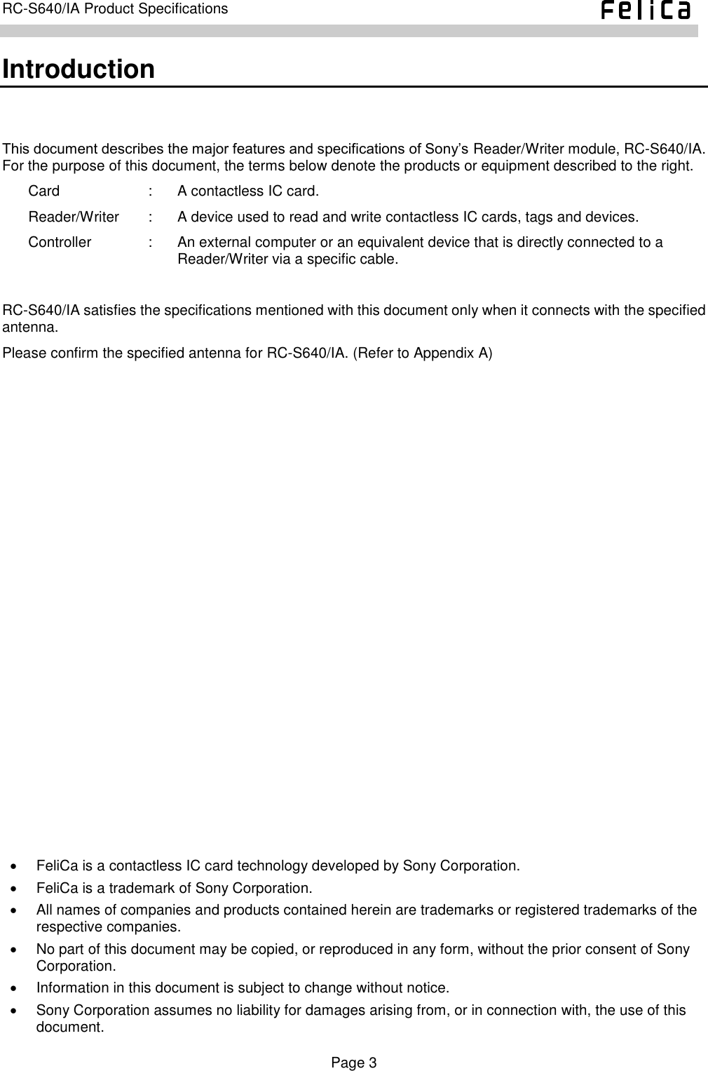    Page 3     RC-S640/IA Product Specifications    Introduction This document describes the major features and specifications of Sony’s Reader/Writer module, RC-S640/IA. For the purpose of this document, the terms below denote the products or equipment described to the right. Card  :  A contactless IC card. Reader/Writer  :  A device used to read and write contactless IC cards, tags and devices. Controller  :  An external computer or an equivalent device that is directly connected to a Reader/Writer via a specific cable.  RC-S640/IA satisfies the specifications mentioned with this document only when it connects with the specified antenna. Please confirm the specified antenna for RC-S640/IA. (Refer to Appendix A)     FeliCa is a contactless IC card technology developed by Sony Corporation.   FeliCa is a trademark of Sony Corporation.   All names of companies and products contained herein are trademarks or registered trademarks of the respective companies.   No part of this document may be copied, or reproduced in any form, without the prior consent of Sony Corporation.   Information in this document is subject to change without notice.   Sony Corporation assumes no liability for damages arising from, or in connection with, the use of this document. 