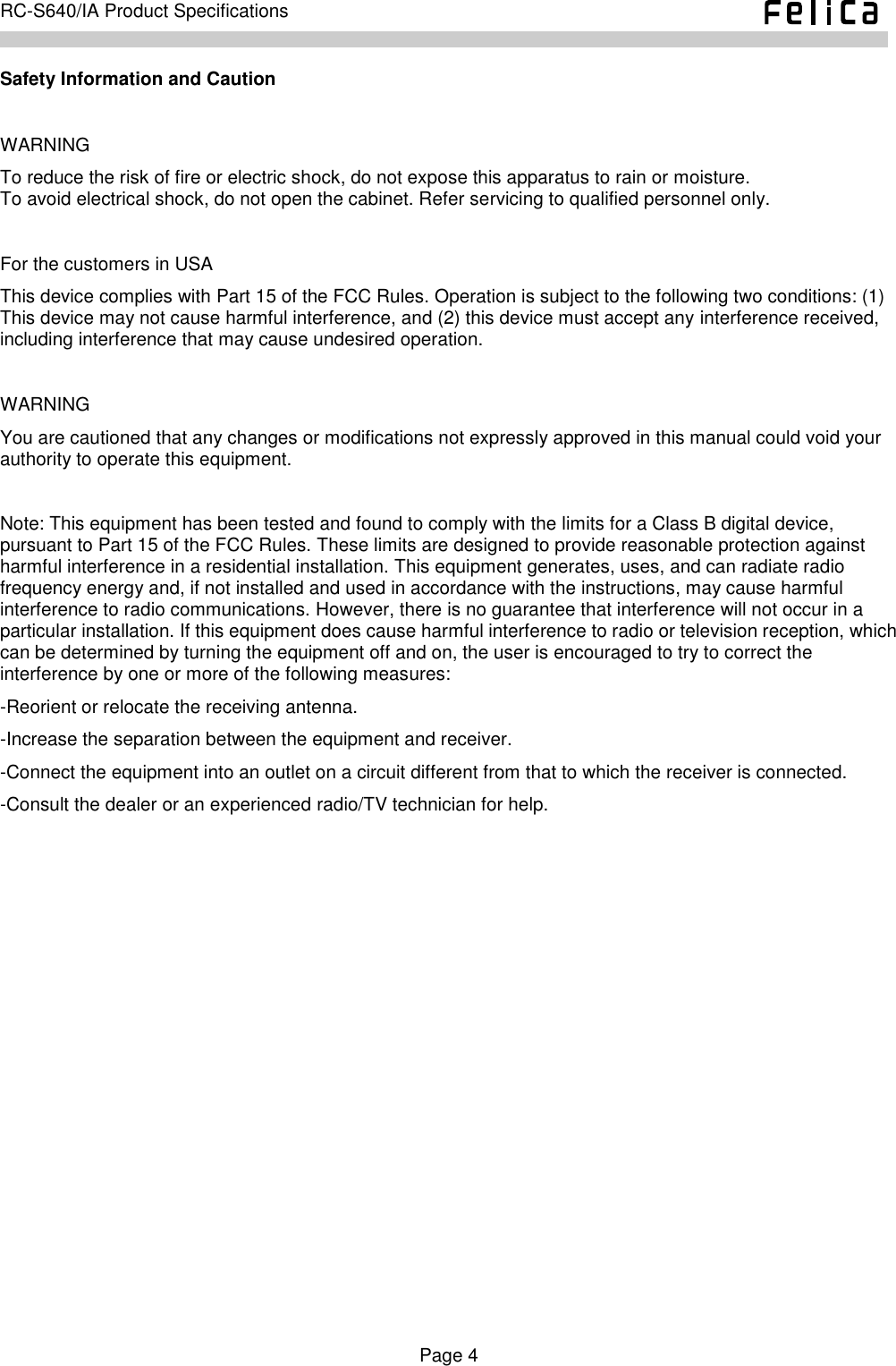    Page 4     RC-S640/IA Product Specifications    Safety Information and Caution  WARNING To reduce the risk of fire or electric shock, do not expose this apparatus to rain or moisture. To avoid electrical shock, do not open the cabinet. Refer servicing to qualified personnel only.  For the customers in USA This device complies with Part 15 of the FCC Rules. Operation is subject to the following two conditions: (1) This device may not cause harmful interference, and (2) this device must accept any interference received, including interference that may cause undesired operation.  WARNING You are cautioned that any changes or modifications not expressly approved in this manual could void your authority to operate this equipment.  Note: This equipment has been tested and found to comply with the limits for a Class B digital device, pursuant to Part 15 of the FCC Rules. These limits are designed to provide reasonable protection against harmful interference in a residential installation. This equipment generates, uses, and can radiate radio frequency energy and, if not installed and used in accordance with the instructions, may cause harmful interference to radio communications. However, there is no guarantee that interference will not occur in a particular installation. If this equipment does cause harmful interference to radio or television reception, which can be determined by turning the equipment off and on, the user is encouraged to try to correct the interference by one or more of the following measures: -Reorient or relocate the receiving antenna. -Increase the separation between the equipment and receiver. -Connect the equipment into an outlet on a circuit different from that to which the receiver is connected. -Consult the dealer or an experienced radio/TV technician for help. 