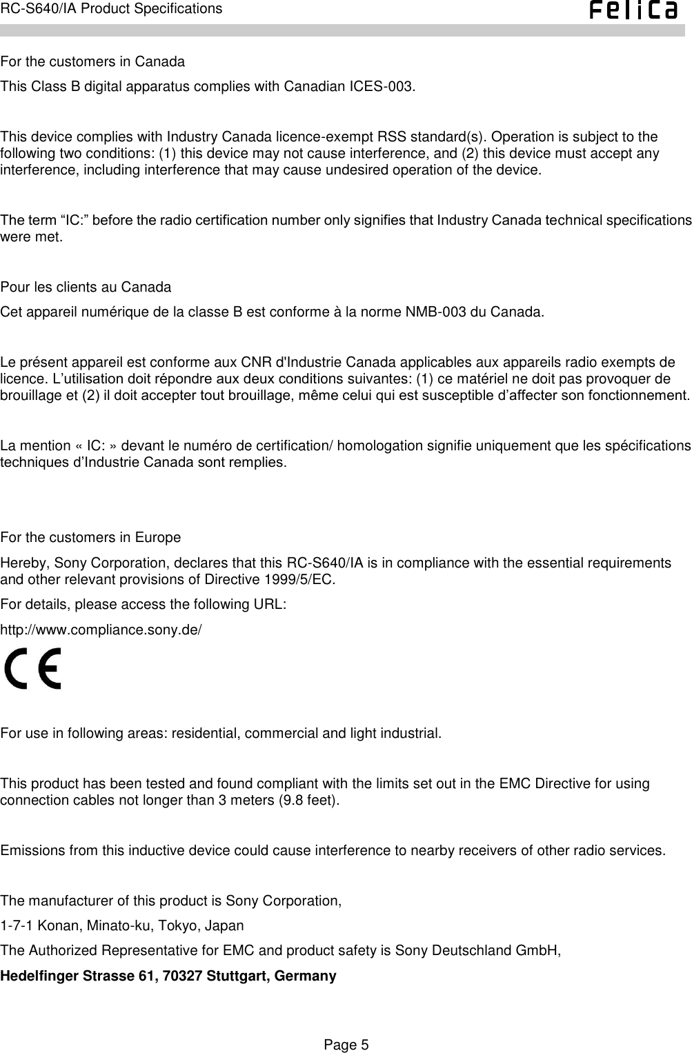    Page 5     RC-S640/IA Product Specifications    For the customers in Canada This Class B digital apparatus complies with Canadian ICES-003.  This device complies with Industry Canada licence-exempt RSS standard(s). Operation is subject to the following two conditions: (1) this device may not cause interference, and (2) this device must accept any interference, including interference that may cause undesired operation of the device.  The term “IC:” before the radio certification number only signifies that Industry Canada technical specifications were met.  Pour les clients au Canada Cet appareil numérique de la classe B est conforme à la norme NMB-003 du Canada.  Le présent appareil est conforme aux CNR d&apos;Industrie Canada applicables aux appareils radio exempts de licence. L’utilisation doit répondre aux deux conditions suivantes: (1) ce matériel ne doit pas provoquer de brouillage et (2) il doit accepter tout brouillage, même celui qui est susceptible d’affecter son fonctionnement.  La mention « IC: » devant le numéro de certification/ homologation signifie uniquement que les spécifications techniques d’Industrie Canada sont remplies.   For the customers in Europe Hereby, Sony Corporation, declares that this RC-S640/IA is in compliance with the essential requirements and other relevant provisions of Directive 1999/5/EC. For details, please access the following URL: http://www.compliance.sony.de/     For use in following areas: residential, commercial and light industrial.  This product has been tested and found compliant with the limits set out in the EMC Directive for using connection cables not longer than 3 meters (9.8 feet).  Emissions from this inductive device could cause interference to nearby receivers of other radio services.  The manufacturer of this product is Sony Corporation, 1-7-1 Konan, Minato-ku, Tokyo, Japan The Authorized Representative for EMC and product safety is Sony Deutschland GmbH, Hedelfinger Strasse 61, 70327 Stuttgart, Germany  