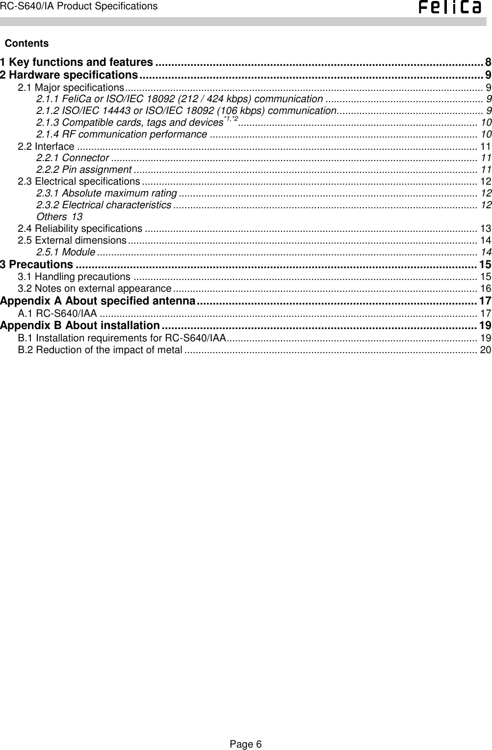    Page 6     RC-S640/IA Product Specifications      Contents 1 Key functions and features ....................................................................................................... 8 2 Hardware specifications ............................................................................................................ 9 2.1 Major specifications ............................................................................................................................... 9 2.1.1 FeliCa or ISO/IEC 18092 (212 / 424 kbps) communication ........................................................ 9 2.1.2 ISO/IEC 14443 or ISO/IEC 18092 (106 kbps) communication .................................................... 9 2.1.3 Compatible cards, tags and devices*1,*2..................................................................................... 10 2.1.4 RF communication performance ............................................................................................... 10 2.2 Interface .............................................................................................................................................. 11 2.2.1 Connector .................................................................................................................................. 11 2.2.2 Pin assignment .......................................................................................................................... 11 2.3 Electrical specifications ....................................................................................................................... 12 2.3.1 Absolute maximum rating .......................................................................................................... 12 2.3.2 Electrical characteristics ............................................................................................................ 12 Others 13 2.4 Reliability specifications ...................................................................................................................... 13 2.5 External dimensions ............................................................................................................................ 14 2.5.1 Module ....................................................................................................................................... 14 3 Precautions .............................................................................................................................. 15 3.1 Handling precautions .......................................................................................................................... 15 3.2 Notes on external appearance ............................................................................................................ 16 Appendix A About specified antenna ........................................................................................ 17 A.1 RC-S640/IAA ...................................................................................................................................... 17 Appendix B About installation ................................................................................................... 19 B.1 Installation requirements for RC-S640/IAA ......................................................................................... 19 B.2 Reduction of the impact of metal ........................................................................................................ 20  