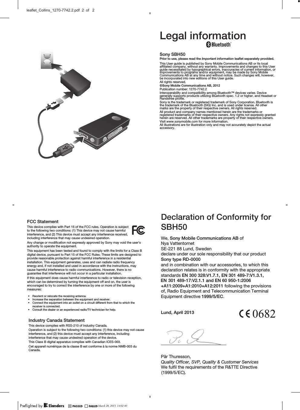 FCC StatementThis device complies with Part 15 of the FCC rules. Operation is subjectto the following two conditions: (1) This device may not cause harmfulinterference, and (2) This device must accept any interference received,including interference that may cause undesired operation.Any change or modification not expressly approved by Sony may void the user&apos;sauthority to operate the equipment.This equipment has been tested and found to comply with the limits for a Class Bdigital device, pursuant to Part 15 of the FCC Rules. These limits are designed toprovide reasonable protection against harmful interference in a residentialinstallation. This equipment generates, uses and can radiate radio frequencyenergy and, if not installed and used in accordance with the instructions, maycause harmful interference to radio communications. However, there is noguarantee that interference will not occur in a particular installation.If this equipment does cause harmful interference to radio or television reception,which can be determined by turning the equipment off and on, the user isencouraged to try to correct the interference by one or more of the followingmeasures:•Reorient or relocate the receiving antenna.•Increase the separation between the equipment and receiver.•Connect the equipment into an outlet on a circuit different from that to which thereceiver is connected.•Consult the dealer or an experienced radio/TV technician for help.Industry Canada StatementThis device complies with RSS-210 of Industry Canada.Operation is subject to the following two conditions: (1) this device may not causeinterference, and (2) this device must accept any interference, includinginterference that may cause undesired operation of the device.This Class B digital apparatus complies with Canadian ICES-003.Cet appareil numérique de la classe B est conforme à la norme NMB-003 duCanada.Legal informationSony SBH50Prior to use, please read the Important information leaflet separately provided.This User guide is published by Sony Mobile Communications AB or its localaffiliated company, without any warranty. Improvements and changes to this Userguide necessitated by typographical errors, inaccuracies of current information, orimprovements to programs and/or equipment, may be made by Sony MobileCommunications AB at any time and without notice. Such changes will, however,be incorporated into new editions of this User guide.All rights reserved.©Sony Mobile Communications AB, 2012Publication number: 1270-7742.2Interoperability and compatibility among Bluetooth™ devices varies. Devicegenerally supports products utilizing Bluetooth spec. 1.2 or higher, and Headset orHandsfree profile.Sony is the trademark or registered trademark of Sony Corporation. Bluetooth isthe trademark of the Bluetooth (SIG) Inc. and is used under license. All othermarks are the property of their respective owners. All rights reserved.All product and company names mentioned herein are the trademarks orregistered trademarks of their respective owners. Any rights not expressly grantedherein are reserved. All other trademarks are property of their respective owners.Visit www.sonymobile.com for more information.All illustrations are for illustration only and may not accurately depict the actualaccessory.Declaration of&amp;RQIRUPLW\IRUSBH0We, Sony Mobile Communications AB ofNya VattentornetSE-221 88 Lund, Swedendeclare under our sole responsibility that our productSony type RD-000and in combination with our accessories, to which thisdeclaration relates is in conformity with the appropriatestandards EN 300 328:V1.7.1, EN 301 489-7:V1.3.1, EN 301 489-17:V2.1.1 and EN 60 950-1:2006+A11:2009+A1:2010+A12:2011 following the provisionsof, Radio Equipment and Telecommunication TerminalEquipment directive 1999/5/EC.Lund,   201Pär Thuresson,Quality Officer,We fulfil the requirements of the R&amp;TTE Directive (1999/5/EC).SVP, Quality &amp; Customer ServicesAprilMarch 28, 2013  14:02:40leaflet_Collins_1270-7742.2.pdf  2  of   2