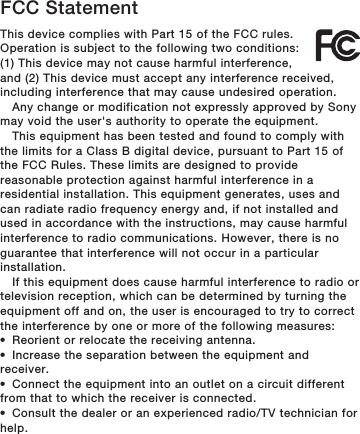 FCC StatementThis device complies with Part 15 of the FCC rules.Operation is subject to the following two conditions:(1) This device may not cause harmful interference,and (2) This device must accept any interference received,including interference that may cause undesired operation.Any change or modification not expressly approved by Sonymay void the user&apos;s authority to operate the equipment.This equipment has been tested and found to comply withthe limits for a Class B digital device, pursuant to Part 15 ofthe FCC Rules. These limits are designed to providereasonable protection against harmful interference in aresidential installation. This equipment generates, uses andcan radiate radio frequency energy and, if not installed andused in accordance with the instructions, may cause harmfulinterference to radio communications. However, there is noguarantee that interference will not occur in a particularinstallation.If this equipment does cause harmful interference to radio ortelevision reception, which can be determined by turning theequipment off and on, the user is encouraged to try to correctthe interference by one or more of the following measures:•Reorient or relocate the receiving antenna.•Increase the separation between the equipment andreceiver.•Connect the equipment into an outlet on a circuit differentfrom that to which the receiver is connected.•Consult the dealer or an experienced radio/TV technician forhelp.