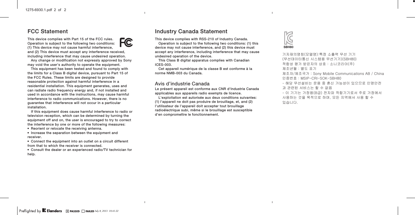 FCC StatementThis device complies with Part 15 of the FCC rules.Operation is subject to the following two conditions:(1) This device may not cause harmful interference,and (2) This device must accept any interference received,including interference that may cause undesired operation.Any change or modification not expressly approved by Sonymay void the user&apos;s authority to operate the equipment.This equipment has been tested and found to comply withthe limits for a Class B digital device, pursuant to Part 15 ofthe FCC Rules. These limits are designed to providereasonable protection against harmful interference in aresidential installation. This equipment generates, uses andcan radiate radio frequency energy and, if not installed andused in accordance with the instructions, may cause harmfulinterference to radio communications. However, there is noguarantee that interference will not occur in a particularinstallation.If this equipment does cause harmful interference to radio ortelevision reception, which can be determined by turning theequipment off and on, the user is encouraged to try to correctthe interference by one or more of the following measures:•Reorient or relocate the receiving antenna.•Increase the separation between the equipment andreceiver.•Connect the equipment into an outlet on a circuit differentfrom that to which the receiver is connected.•Consult the dealer or an experienced radio/TV technician forhelp.Industry Canada StatementThis device complies with RSS-210 of Industry Canada.Operation is subject to the following two conditions: (1) thisdevice may not cause interference, and (2) this device mustaccept any interference, including interference that may causeundesired operation of the device.This Class B digital apparatus complies with CanadianICES-003.Cet appareil numérique de la classe B est conforme à lanorme NMB-003 du Canada.Avis d’industrie CanadaLe présent appareil est conforme aux CNR d&apos;Industrie Canadaapplicables aux appareils radio exempts de licence.L&apos;exploitation est autorisée aux deux conditions suivantes:(1) l&apos;appareil ne doit pas produire de brouillage, et, and (2)l&apos;utilisateur de l&apos;appareil doit accepter tout brouillageradioélectrique subi, même si le brouillage est susceptibled&apos;en compromettre le fonctionnement. 기자재의명칭(모델명):특정 소출력 무선 기기 (무선데이터통신 시스템용 무선기기)(SBH80)적합성 평가 받은자의 상호 : 소니코리아(주)제조년월 : 별도 표기제조자/제조국가 : Sony Mobile Communications AB / China인증번호 : MSIP-CRI-SOK-SBH80- 해당 무선설비는 운용 중 혼신 가능성이 있으므로 인명안전과 관련된 서비스는 할 수 없음- 이 기기는 가정용(B급) 전자파 적합기기로서 주로 가정에서 사용하는 것을 목적으로 하며, 모든 지역에서 사용 할 수 있습니다. SBH80July 8, 2013  10:41:221275-6930.1.pdf  2  of   2