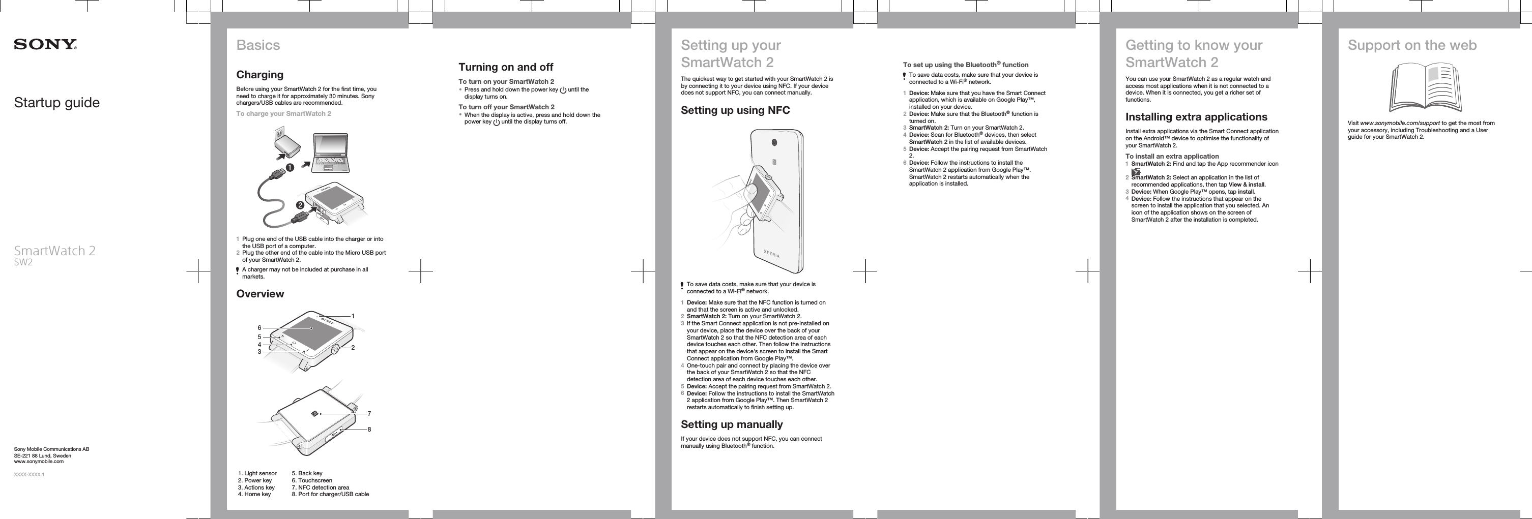 Startup guideSmartWatch 2SW2Sony Mobile Communications ABSE-221 88 Lund, Swedenwww.sonymobile.comXXXX-XXXX.1BasicsChargingBefore using your SmartWatch 2 for the first time, youneed to charge it for approximately 30 minutes. Sonychargers/USB cables are recommended.To charge your SmartWatch 21Plug one end of the USB cable into the charger or intothe USB port of a computer.2Plug the other end of the cable into the Micro USB portof your SmartWatch 2.A charger may not be included at purchase in allmarkets.Overview17823645   1. Light sensor2. Power key3. Actions key4. Home key5. Back key6. Touchscreen7. NFC detection area8. Port for charger/USB cableTurning on and offTo turn on your SmartWatch 2•Press and hold down the power key   until thedisplay turns on.To turn off your SmartWatch 2•When the display is active, press and hold down thepower key   until the display turns off.Setting up yourSmartWatch 2The quickest way to get started with your SmartWatch 2 isby connecting it to your device using NFC. If your devicedoes not support NFC, you can connect manually.Setting up using NFCTo save data costs, make sure that your device isconnected to a Wi-Fi® network.1Device: Make sure that the NFC function is turned onand that the screen is active and unlocked.2SmartWatch 2: Turn on your SmartWatch 2.3If the Smart Connect application is not pre-installed onyour device, place the device over the back of yourSmartWatch 2 so that the NFC detection area of eachdevice touches each other. Then follow the instructionsthat appear on the device&apos;s screen to install the SmartConnect application from Google Play™.4One-touch pair and connect by placing the device overthe back of your SmartWatch 2 so that the NFCdetection area of each device touches each other.5Device: Accept the pairing request from SmartWatch 2.6Device: Follow the instructions to install the SmartWatch2 application from Google Play™. Then SmartWatch 2restarts automatically to finish setting up.Setting up manuallyIf your device does not support NFC, you can connectmanually using Bluetooth® function.To set up using the Bluetooth® functionTo save data costs, make sure that your device isconnected to a Wi-Fi® network.1Device: Make sure that you have the Smart Connectapplication, which is available on Google Play™,installed on your device.2Device: Make sure that the Bluetooth® function isturned on.3SmartWatch 2: Turn on your SmartWatch 2.4Device: Scan for Bluetooth® devices, then selectSmartWatch 2 in the list of available devices.5Device: Accept the pairing request from SmartWatch2.6Device: Follow the instructions to install theSmartWatch 2 application from Google Play™.SmartWatch 2 restarts automatically when theapplication is installed.Getting to know yourSmartWatch 2You can use your SmartWatch 2 as a regular watch andaccess most applications when it is not connected to adevice. When it is connected, you get a richer set offunctions.Installing extra applicationsInstall extra applications via the Smart Connect applicationon the Android™ device to optimise the functionality ofyour SmartWatch 2.To install an extra application1SmartWatch 2: Find and tap the App recommender icon.2SmartWatch 2: Select an application in the list ofrecommended applications, then tap View &amp; install.3Device: When Google Play™ opens, tap install.4Device: Follow the instructions that appear on thescreen to install the application that you selected. Anicon of the application shows on the screen ofSmartWatch 2 after the installation is completed.Support on the webVisit www.sonymobile.com/support to get the most fromyour accessory, including Troubleshooting and a Userguide for your SmartWatch 2.