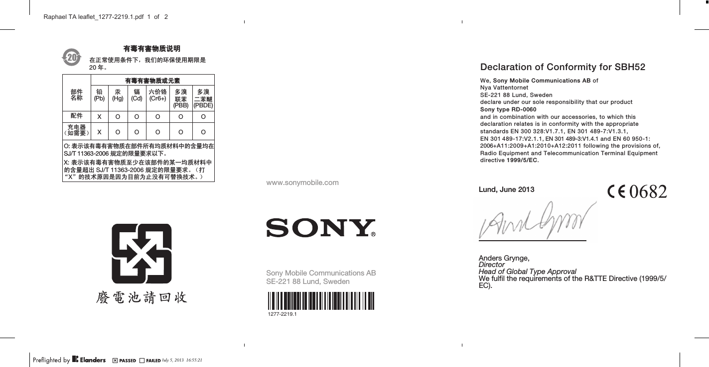 May 21, 2010  17:08:55April 1, 2010  16:06:29ᆶ۾ᆶ࡞࿿ዊຫ௽೼ℷᐌՓ⫼ᴵӊϟˈ៥Ӏⱘ⦃ֱՓ⫼ᳳ䰤ᰃ20 ᑈǄᆶ۾ᆶ࡞࿿ዊईᇮ໎䚼ӊৡ⿄䪙(Pb)∲(Hg)䬝(Cd)݁Ӌ䫀(Cr6+)໮⒈㘨㣃         (PBB)໮⒈Ѡ㣃䝮(PBDE)䜡ӊ XOO O O Oܙ⬉఼˄བ䳔㽕˅ XOOO O OO: 㸼⼎䆹᳝↦᳝ᆇ⠽䋼೼䚼ӊ᠔᳝ഛ䋼ᴤ᭭Ёⱘ৿䞣ഛ೼SJ/T 11363-2006 㾘ᅮⱘ䰤䞣㽕∖ҹϟǄX: 㸼⼎䆹᳝↦᳝ᆇ⠽䋼㟇ᇥ೼䆹䚼ӊⱘᶤϔഛ䋼ᴤ᭭Ёⱘ৿䞣䍙ߎ SJ/T 11363-2006 㾘ᅮⱘ䰤䞣㽕∖Ǆ˄ᠧĀXāⱘᡔᴃॳ಴ᰃ಴ЎⳂࠡЎℶ≵᳝ৃ᳓ᤶᡔᴃǄ˅www.sonymobile.comSony Mobile Communications ABSE-221 88 Lund, Sweden1277-2219.1Lund, June 2013Anders Grynge,DirectorHead of Global Type ApprovalWe fulfil the requirements of the R&amp;TTE Directive (1999/5/EC).Declaration of Conformity for SBH52We, Sony Mobile Communications AB ofNya VattentornetSE-221 88 Lund, Swedendeclare under our sole responsibility that our productSony type RD-0060and in combination with our accessories, to which thisdeclaration relates is in conformity with the appropriatestandards EN 300 328:V1.7.1, EN 301 489-7:V1.3.1, EN 301 489-17:V2.1.1, EN 301 489-3:V1.4.1 and EN 60 950-1:2006+A11:2009+A1:2010+A12:2011 following the provisions of,Radio Equipment and Telecommunication Terminal Equipmentdirective 1999/5/EC.July 5, 2013  16:55:21Raphael TA leaflet_1277-2219.1.pdf  1  of   2
