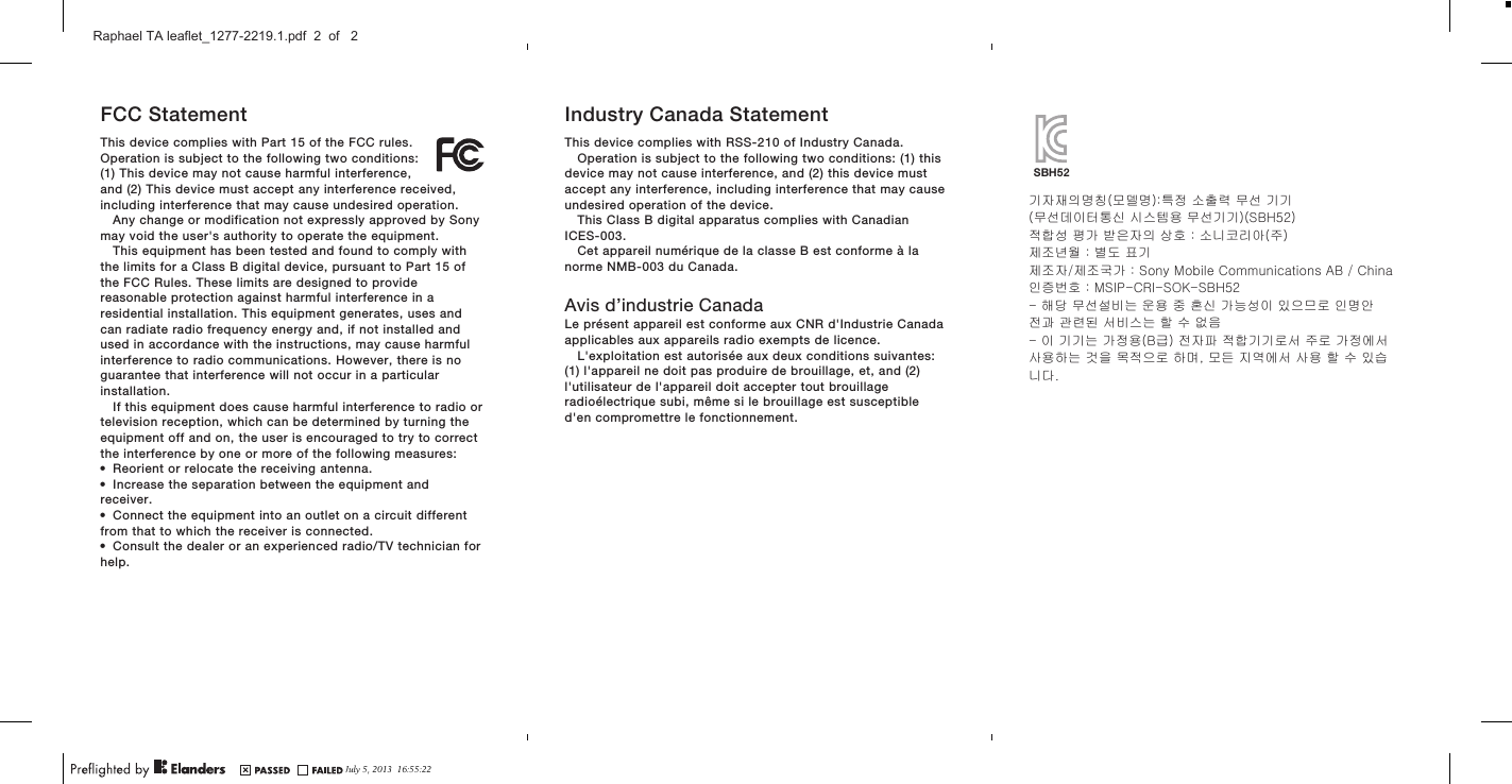 FCC StatementThis device complies with Part 15 of the FCC rules.Operation is subject to the following two conditions:(1) This device may not cause harmful interference,and (2) This device must accept any interference received,including interference that may cause undesired operation.Any change or modification not expressly approved by Sonymay void the user&apos;s authority to operate the equipment.This equipment has been tested and found to comply withthe limits for a Class B digital device, pursuant to Part 15 ofthe FCC Rules. These limits are designed to providereasonable protection against harmful interference in aresidential installation. This equipment generates, uses andcan radiate radio frequency energy and, if not installed andused in accordance with the instructions, may cause harmfulinterference to radio communications. However, there is noguarantee that interference will not occur in a particularinstallation.If this equipment does cause harmful interference to radio ortelevision reception, which can be determined by turning theequipment off and on, the user is encouraged to try to correctthe interference by one or more of the following measures:•Reorient or relocate the receiving antenna.•Increase the separation between the equipment andreceiver.•Connect the equipment into an outlet on a circuit differentfrom that to which the receiver is connected.•Consult the dealer or an experienced radio/TV technician forhelp.Industry Canada StatementThis device complies with RSS-210 of Industry Canada.Operation is subject to the following two conditions: (1) thisdevice may not cause interference, and (2) this device mustaccept any interference, including interference that may causeundesired operation of the device.This Class B digital apparatus complies with CanadianICES-003.Cet appareil numérique de la classe B est conforme à lanorme NMB-003 du Canada.Avis d’industrie CanadaLe présent appareil est conforme aux CNR d&apos;Industrie Canadaapplicables aux appareils radio exempts de licence.L&apos;exploitation est autorisée aux deux conditions suivantes:(1) l&apos;appareil ne doit pas produire de brouillage, et, and (2)l&apos;utilisateur de l&apos;appareil doit accepter tout brouillageradioélectrique subi, même si le brouillage est susceptibled&apos;en compromettre le fonctionnement.기자재의명칭(모델명):특정 소출력 무선 기기 (무선데이터통신 시스템용 무선기기)(SBH52)적합성 평가 받은자의 상호 : 소니코리아(주)제조년월 : 별도 표기제조자/제조국가 : Sony Mobile Communications AB / China인증번호 : MSIP-CRI-SOK-SBH52- 해당 무선설비는 운용 중 혼신 가능성이 있으므로 인명안전과 관련된 서비스는 할 수 없음- 이 기기는 가정용(B급) 전자파 적합기기로서 주로 가정에서사용하는 것을 목적으로 하며, 모든 지역에서 사용 할 수 있습니다. SBH52July 5, 2013  16:55:22Raphael TA leaflet_1277-2219.1.pdf  2  of   2