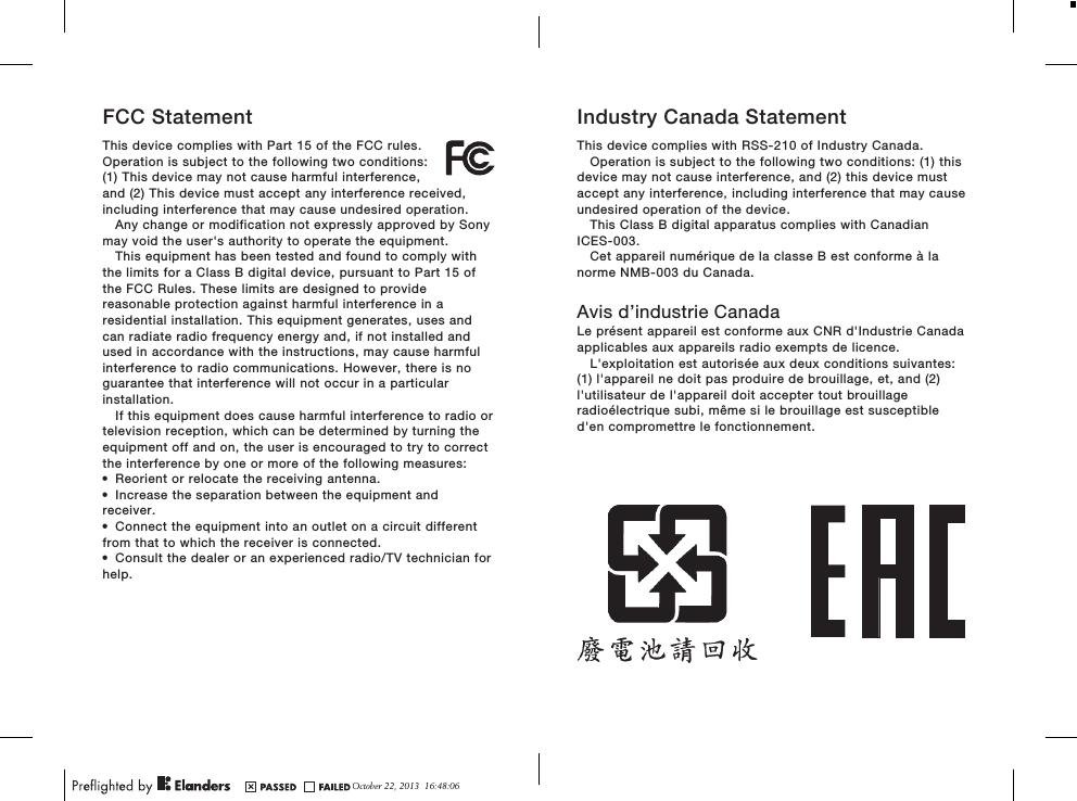 FCC StatementThis device complies with Part 15 of the FCC rules.Operation is subject to the following two conditions:(1) This device may not cause harmful interference,and (2) This device must accept any interference received,including interference that may cause undesired operation.Any change or modification not expressly approved by Sonymay void the user&apos;s authority to operate the equipment.This equipment has been tested and found to comply withthe limits for a Class B digital device, pursuant to Part 15 ofthe FCC Rules. These limits are designed to providereasonable protection against harmful interference in aresidential installation. This equipment generates, uses andcan radiate radio frequency energy and, if not installed andused in accordance with the instructions, may cause harmfulinterference to radio communications. However, there is noguarantee that interference will not occur in a particularinstallation.If this equipment does cause harmful interference to radio ortelevision reception, which can be determined by turning theequipment off and on, the user is encouraged to try to correctthe interference by one or more of the following measures:•Reorient or relocate the receiving antenna.•Increase the separation between the equipment andreceiver.•Connect the equipment into an outlet on a circuit differentfrom that to which the receiver is connected.•Consult the dealer or an experienced radio/TV technician forhelp.Industry Canada StatementThis device complies with RSS-210 of Industry Canada.Operation is subject to the following two conditions: (1) thisdevice may not cause interference, and (2) this device mustaccept any interference, including interference that may causeundesired operation of the device.This Class B digital apparatus complies with CanadianICES-003.Cet appareil numérique de la classe B est conforme à lanorme NMB-003 du Canada.Avis d’industrie CanadaLe présent appareil est conforme aux CNR d&apos;Industrie Canadaapplicables aux appareils radio exempts de licence.L&apos;exploitation est autorisée aux deux conditions suivantes:(1) l&apos;appareil ne doit pas produire de brouillage, et, and (2)l&apos;utilisateur de l&apos;appareil doit accepter tout brouillageradioélectrique subi, même si le brouillage est susceptibled&apos;en compromettre le fonctionnement.October 22, 2013  16:48:06