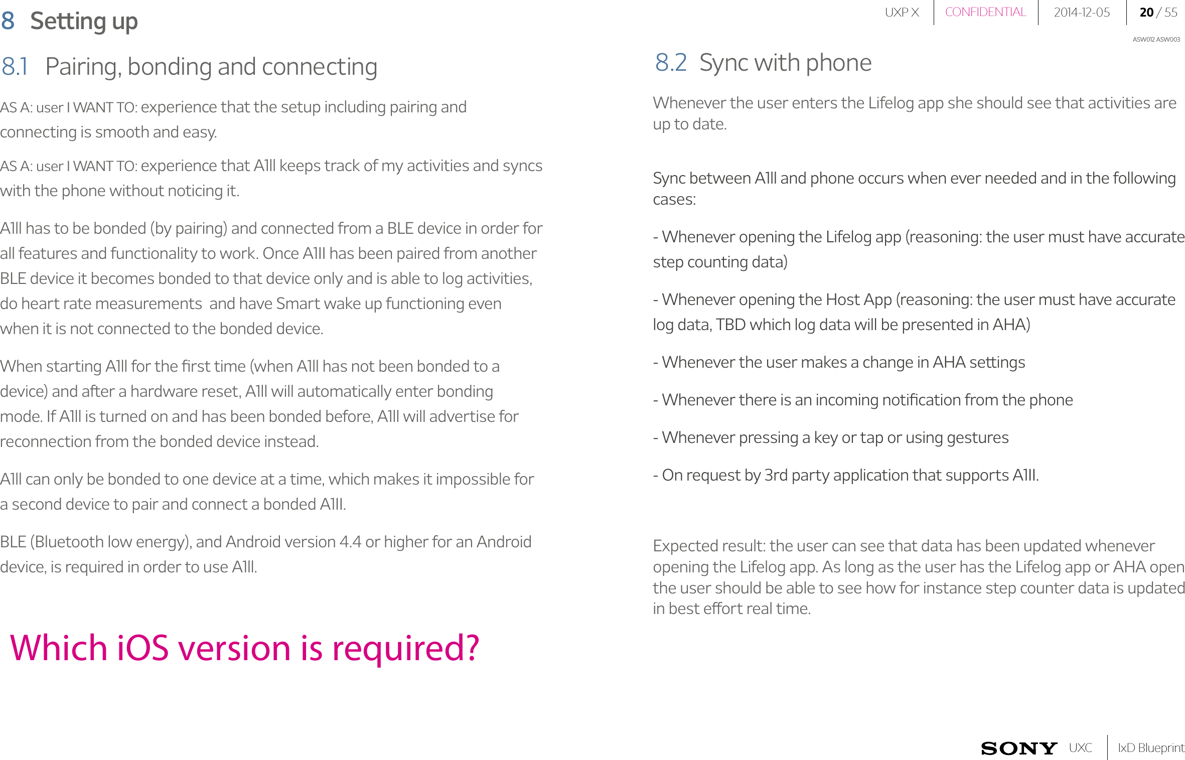 UXP X 2014-12-05 20 / 55IxD BlueprintUXCCONFIDENTIALASW012 ASW0038  Setting upWhich iOS version is required?AS A: user I WANT TO: experience that the setup including pairing and connecting is smooth and easy.AS A: user I WANT TO: experience that A1ll keeps track of my activities and syncs with the phone without noticing it. A1ll has to be bonded (by pairing) and connected from a BLE device in order for all features and functionality to work. Once A1II has been paired from another BLE device it becomes bonded to that device only and is able to log activities, do heart rate measurements  and have Smart wake up functioning even when it is not connected to the bonded device.When starting A1ll for the ﬁrst time (when A1ll has not been bonded to a device) and after a hardware reset, A1ll will automatically enter bonding mode. If A1ll is turned on and has been bonded before, A1ll will advertise for  reconnection from the bonded device instead.A1ll can only be bonded to one device at a time, which makes it impossible for a second device to pair and connect a bonded A1II.BLE (Bluetooth low energy), and Android version 4.4 or higher for an Android device, is required in order to use A1ll. 8.1  Pairing, bonding and connectingWhenever the user enters the Lifelog app she should see that activities are up to date.Sync between A1ll and phone occurs when ever needed and in the following cases:- Whenever opening the Lifelog app (reasoning: the user must have accurate step counting data)- Whenever opening the Host App (reasoning: the user must have accurate log data, TBD which log data will be presented in AHA)- Whenever the user makes a change in AHA settings- Whenever there is an incoming notiﬁcation from the phone- Whenever pressing a key or tap or using gestures- On request by 3rd party application that supports A1II. Expected result: the user can see that data has been updated whenever opening the Lifelog app. As long as the user has the Lifelog app or AHA open the user should be able to see how for instance step counter data is updated in best effort real time.8.2  Sync with phone