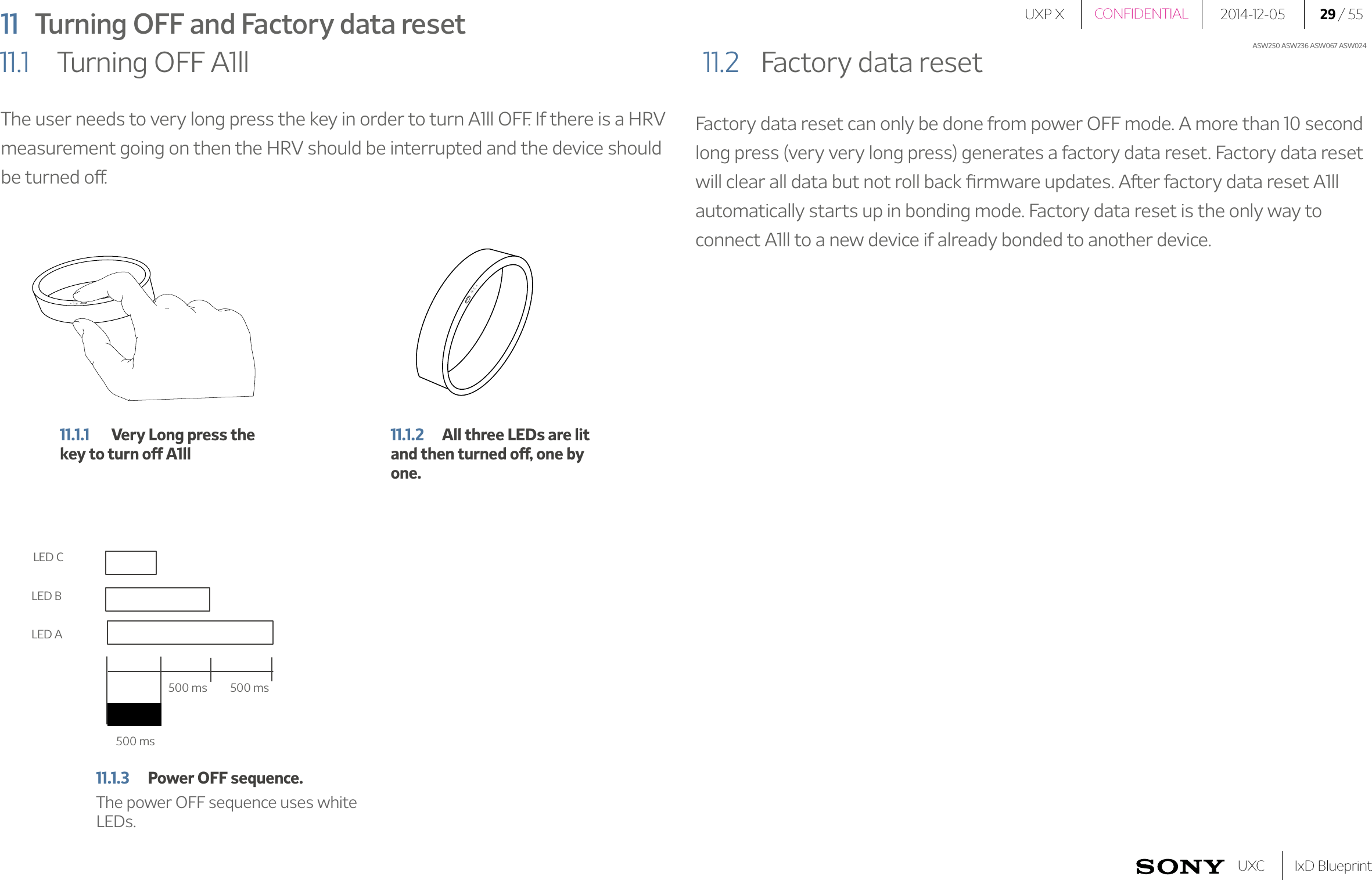 UXP X 2014-12-05 29 / 55IxD BlueprintUXCCONFIDENTIALASW250 ASW236 ASW067 ASW02411  Turning OFF and Factory data reset11.1   Turning OFF A1ll 11.2   Factory data resetThe user needs to very long press the key in order to turn A1ll OFF. If there is a HRV measurement going on then the HRV should be interrupted and the device should be turned off.Factory data reset can only be done from power OFF mode. A more than 10 second long press (very very long press) generates a factory data reset. Factory data reset will clear all data but not roll back ﬁrmware updates. After factory data reset A1ll automatically starts up in bonding mode. Factory data reset is the only way to connect A1ll to a new device if already bonded to another device.11.1.1  Very Long press the key to turn off A1ll500 ms500 ms500 msLED CLED ALED B11.1.2  All three LEDs are lit and then turned off, one by one. 11.1.3  Power OFF sequence.The power OFF sequence uses white LEDs.