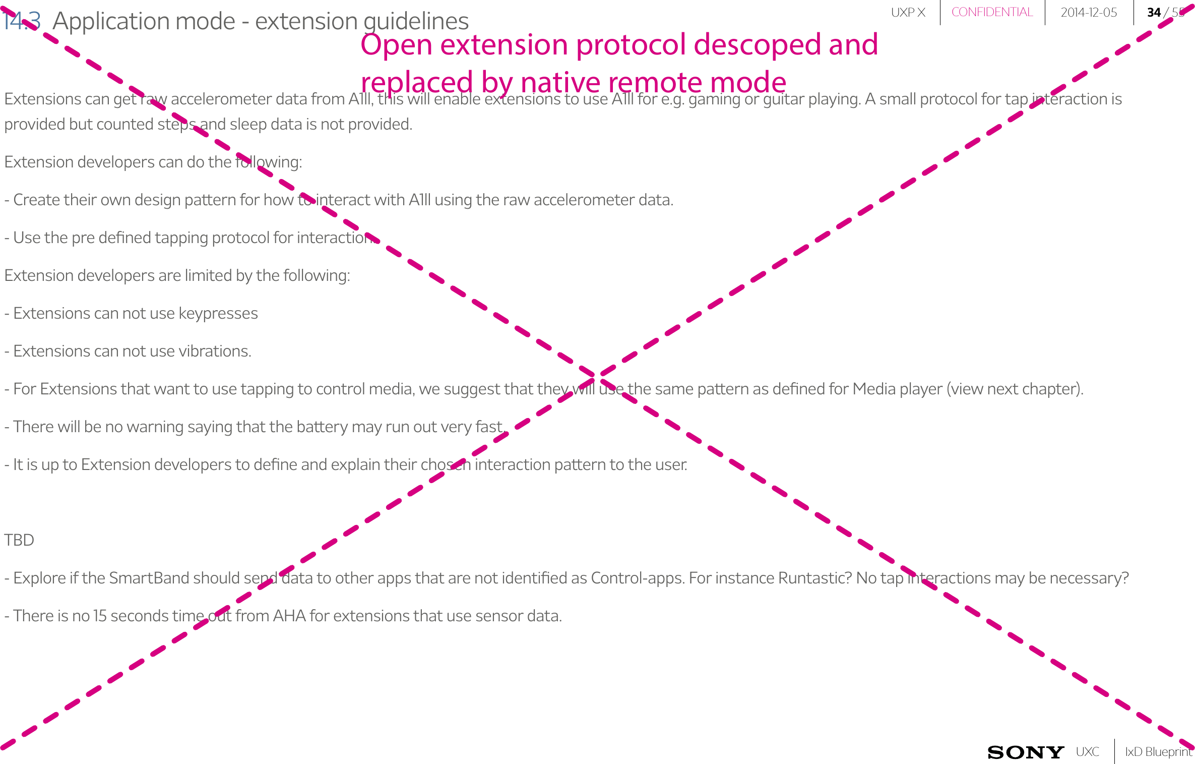 UXP X 2014-12-05 34 / 55IxD BlueprintUXCCONFIDENTIAL14.3  Application mode - extension guidelinesExtensions can get raw accelerometer data from A1ll, this will enable extensions to use A1ll for e.g. gaming or guitar playing. A small protocol for tap interaction is provided but counted steps and sleep data is not provided.Extension developers can do the following: - Create their own design pattern for how to interact with A1ll using the raw accelerometer data. - Use the pre deﬁned tapping protocol for interaction.Extension developers are limited by the following: - Extensions can not use keypresses- Extensions can not use vibrations.- For Extensions that want to use tapping to control media, we suggest that they will use the same pattern as deﬁned for Media player (view next chapter).- There will be no warning saying that the battery may run out very fast. - It is up to Extension developers to deﬁne and explain their chosen interaction pattern to the user.TBD- Explore if the SmartBand should send data to other apps that are not identiﬁed as Control-apps. For instance Runtastic? No tap interactions may be necessary?- There is no 15 seconds time out from AHA for extensions that use sensor data.Open extension protocol descoped and replaced by native remote mode