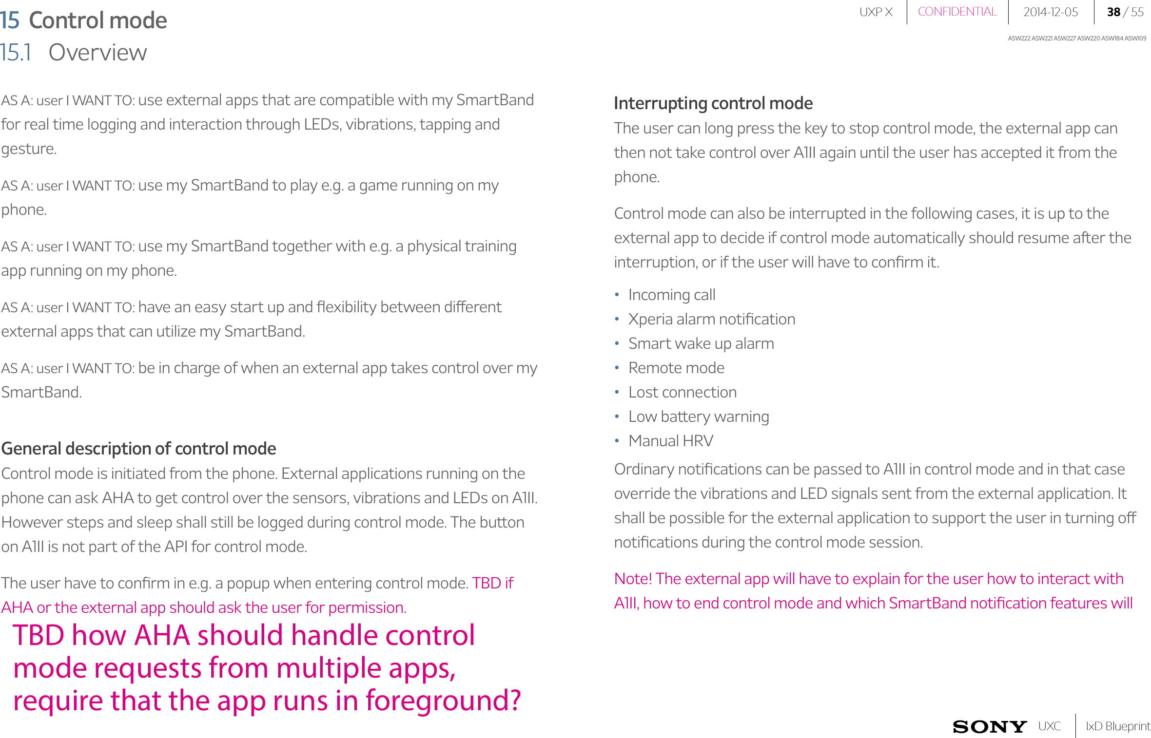 UXP X 2014-12-05 38 / 55IxD BlueprintUXCCONFIDENTIALASW222 ASW221 ASW227 ASW220 ASW184 ASW10915  Control mode15.1   OverviewAS A: user I WANT TO: use external apps that are compatible with my SmartBand for real time logging and interaction through LEDs, vibrations, tapping and gesture.AS A: user I WANT TO: use my SmartBand to play e.g. a game running on my phone.AS A: user I WANT TO: use my SmartBand together with e.g. a physical training app running on my phone.AS A: user I WANT TO: have an easy start up and ﬂexibility between different external apps that can utilize my SmartBand.AS A: user I WANT TO: be in charge of when an external app takes control over my SmartBand.General description of control modeControl mode is initiated from the phone. External applications running on the phone can ask AHA to get control over the sensors, vibrations and LEDs on A1II. However steps and sleep shall still be logged during control mode. The button on A1II is not part of the API for control mode.The user have to conﬁrm in e.g. a popup when entering control mode. TBD if AHA or the external app should ask the user for permission.Interrupting control modeThe user can long press the key to stop control mode, the external app can then not take control over A1II again until the user has accepted it from the phone.Control mode can also be interrupted in the following cases, it is up to the external app to decide if control mode automatically should resume after the interruption, or if the user will have to conﬁrm it. •  Incoming call•  Xperia alarm notiﬁcation•  Smart wake up alarm•  Remote mode•  Lost connection•  Low battery warning•  Manual HRVOrdinary notiﬁcations can be passed to A1II in control mode and in that case override the vibrations and LED signals sent from the external application. It shall be possible for the external application to support the user in turning off notiﬁcations during the control mode session. Note! The external app will have to explain for the user how to interact with A1II, how to end control mode and which SmartBand notiﬁcation features will TBD how AHA should handle control mode requests from multiple apps, require that the app runs in foreground?