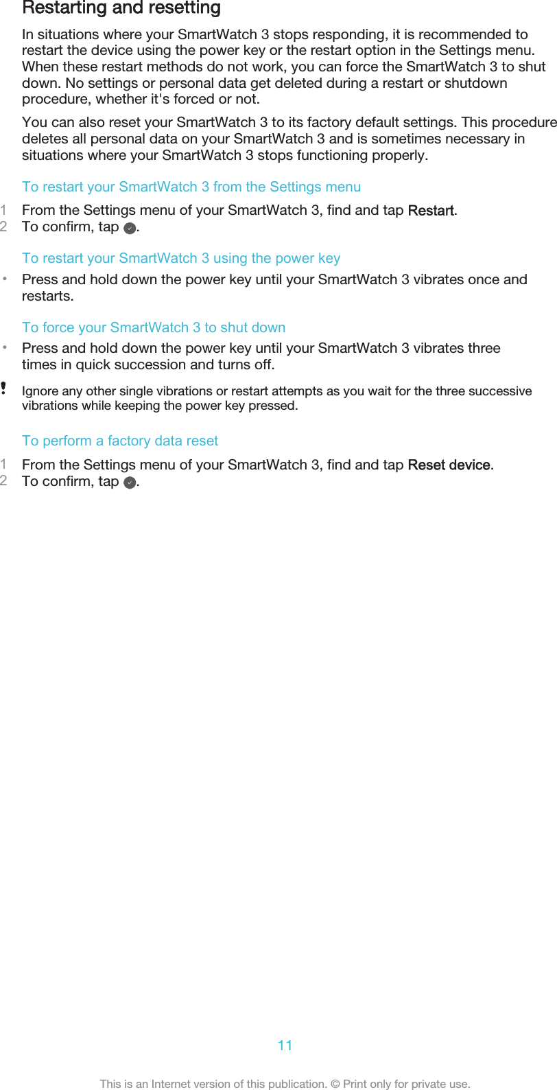 Restarting and resettingIn situations where your SmartWatch 3 stops responding, it is recommended torestart the device using the power key or the restart option in the Settings menu.When these restart methods do not work, you can force the SmartWatch 3 to shutdown. No settings or personal data get deleted during a restart or shutdownprocedure, whether it&apos;s forced or not.You can also reset your SmartWatch 3 to its factory default settings. This proceduredeletes all personal data on your SmartWatch 3 and is sometimes necessary insituations where your SmartWatch 3 stops functioning properly.To restart your SmartWatch 3 from the Settings menu1From the Settings menu of your SmartWatch 3, find and tap Restart.2To confirm, tap  .To restart your SmartWatch 3 using the power key•Press and hold down the power key until your SmartWatch 3 vibrates once andrestarts.To force your SmartWatch 3 to shut down•Press and hold down the power key until your SmartWatch 3 vibrates threetimes in quick succession and turns off.Ignore any other single vibrations or restart attempts as you wait for the three successivevibrations while keeping the power key pressed.To perform a factory data reset1From the Settings menu of your SmartWatch 3, find and tap Reset device.2To confirm, tap  .11This is an Internet version of this publication. © Print only for private use.