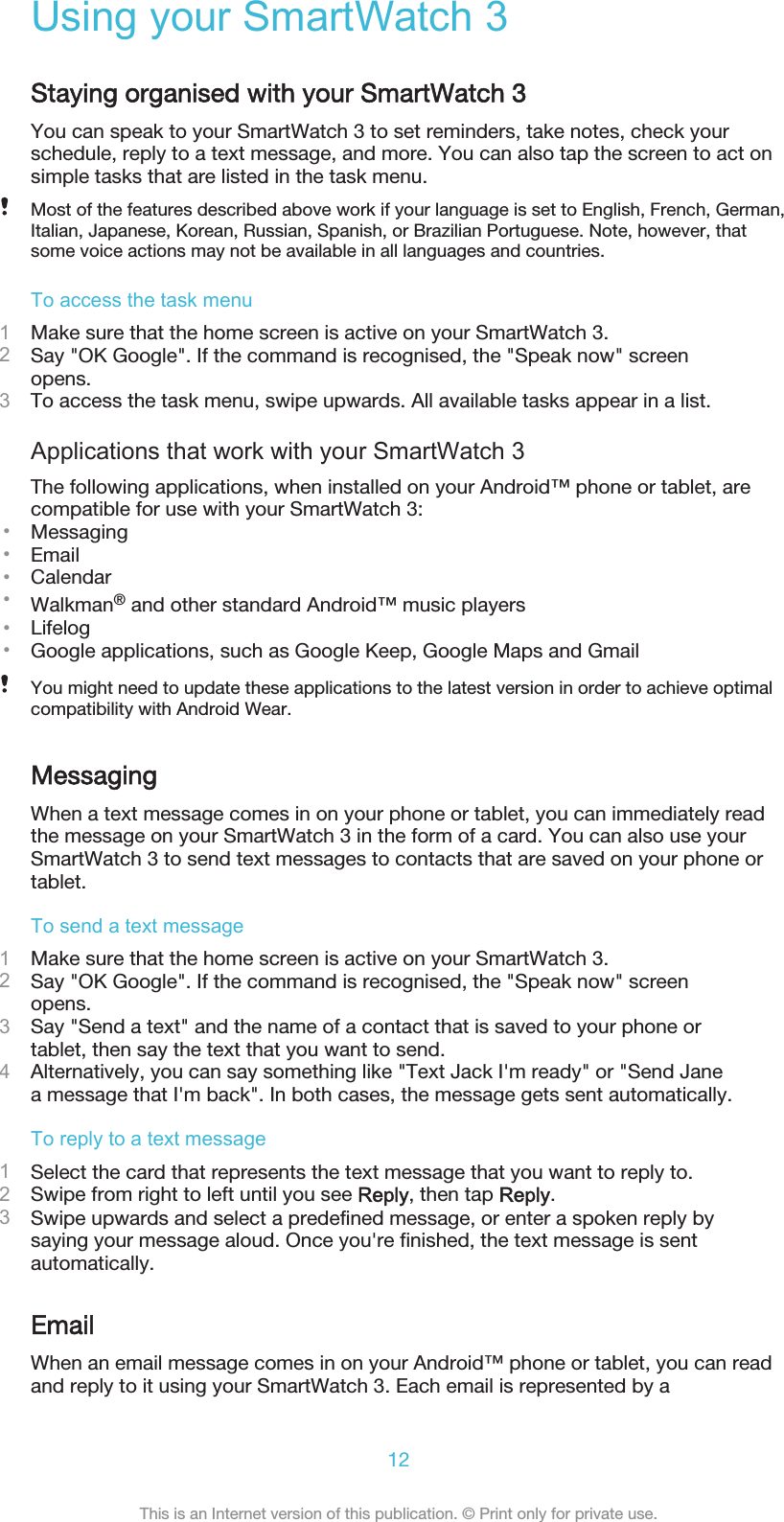 Using your SmartWatch 3Staying organised with your SmartWatch 3You can speak to your SmartWatch 3 to set reminders, take notes, check yourschedule, reply to a text message, and more. You can also tap the screen to act onsimple tasks that are listed in the task menu.Most of the features described above work if your language is set to English, French, German,Italian, Japanese, Korean, Russian, Spanish, or Brazilian Portuguese. Note, however, thatsome voice actions may not be available in all languages and countries.To access the task menu1Make sure that the home screen is active on your SmartWatch 3.2Say &quot;OK Google&quot;. If the command is recognised, the &quot;Speak now&quot; screenopens.3To access the task menu, swipe upwards. All available tasks appear in a list.Applications that work with your SmartWatch 3The following applications, when installed on your Android™ phone or tablet, arecompatible for use with your SmartWatch 3:•Messaging•Email•Calendar•Walkman® and other standard Android™ music players•Lifelog•Google applications, such as Google Keep, Google Maps and GmailYou might need to update these applications to the latest version in order to achieve optimalcompatibility with Android Wear.MessagingWhen a text message comes in on your phone or tablet, you can immediately readthe message on your SmartWatch 3 in the form of a card. You can also use yourSmartWatch 3 to send text messages to contacts that are saved on your phone ortablet.To send a text message1Make sure that the home screen is active on your SmartWatch 3.2Say &quot;OK Google&quot;. If the command is recognised, the &quot;Speak now&quot; screenopens.3Say &quot;Send a text&quot; and the name of a contact that is saved to your phone ortablet, then say the text that you want to send.4Alternatively, you can say something like &quot;Text Jack I&apos;m ready&quot; or &quot;Send Janea message that I&apos;m back&quot;. In both cases, the message gets sent automatically.To reply to a text message1Select the card that represents the text message that you want to reply to.2Swipe from right to left until you see Reply, then tap Reply.3Swipe upwards and select a predefined message, or enter a spoken reply bysaying your message aloud. Once you&apos;re finished, the text message is sentautomatically.EmailWhen an email message comes in on your Android™ phone or tablet, you can readand reply to it using your SmartWatch 3. Each email is represented by a12This is an Internet version of this publication. © Print only for private use.