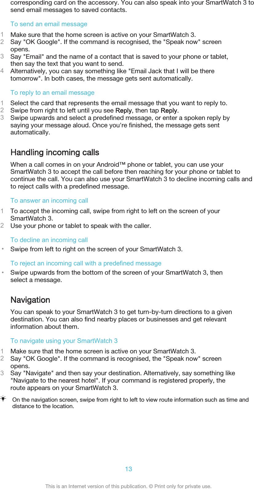 corresponding card on the accessory. You can also speak into your SmartWatch 3 tosend email messages to saved contacts.To send an email message1Make sure that the home screen is active on your SmartWatch 3.2Say &quot;OK Google&quot;. If the command is recognised, the &quot;Speak now&quot; screenopens.3Say &quot;Email&quot; and the name of a contact that is saved to your phone or tablet,then say the text that you want to send.4Alternatively, you can say something like &quot;Email Jack that I will be theretomorrow&quot;. In both cases, the message gets sent automatically.To reply to an email message1Select the card that represents the email message that you want to reply to.2Swipe from right to left until you see Reply, then tap Reply.3Swipe upwards and select a predefined message, or enter a spoken reply bysaying your message aloud. Once you&apos;re finished, the message gets sentautomatically.Handling incoming callsWhen a call comes in on your Android™ phone or tablet, you can use yourSmartWatch 3 to accept the call before then reaching for your phone or tablet tocontinue the call. You can also use your SmartWatch 3 to decline incoming calls andto reject calls with a predefined message.To answer an incoming call1To accept the incoming call, swipe from right to left on the screen of yourSmartWatch 3.2Use your phone or tablet to speak with the caller.To decline an incoming call•Swipe from left to right on the screen of your SmartWatch 3.To reject an incoming call with a predefined message•Swipe upwards from the bottom of the screen of your SmartWatch 3, thenselect a message.NavigationYou can speak to your SmartWatch 3 to get turn-by-turn directions to a givendestination. You can also find nearby places or businesses and get relevantinformation about them.To navigate using your SmartWatch 31Make sure that the home screen is active on your SmartWatch 3.2Say &quot;OK Google&quot;. If the command is recognised, the &quot;Speak now&quot; screenopens.3Say &quot;Navigate&quot; and then say your destination. Alternatively, say something like&quot;Navigate to the nearest hotel&quot;. If your command is registered properly, theroute appears on your SmartWatch 3.On the navigation screen, swipe from right to left to view route information such as time anddistance to the location.13This is an Internet version of this publication. © Print only for private use.